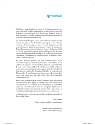 Apresentação
A Didática é uma disciplina do campo da Pedagogia que tem como
objeto central de estudos, e de práticas, as relações entre as formas
de ensino e aprendizagem e os desafios da docência na socie­
dade. Iremos aqui estudar aqueles que consideramos os principais
assuntos que envolvem tais relações.
Em termos metodológicos, esses assuntos foram organizados em
formato de Aulas, a fim de facilitar a passagem de um conteúdo
para outro. Porém, o tempo de estudo em cada Aula dependerá das
características de cada estudante. Assim, o ritmo do estudo será
dado pela maneira como você lidará, no decorrer do Curso de Didá­
tica Geral, com as informações, o desenvolvimento dos assuntos
e as possibilidades extras de ampliação do conhecimento apresen­
tadas a você, como as leituras complementares, os acessos a sites, a
vídeos e a outros recursos.
As Aulas, portanto, poderão ter uma dimensão teórica maior
ou menor, no que diz respeito à quantidade e à qualidade de seu
conteúdo. Isso poderá ser variável de acordo com as possibilidades
de cada pessoa e da qualidade da relação que você irá estabelecer
com os conhecimentos suplementares, para além do texto de cada
Aula, que, na verdade, lhe abrirá possibilidades de acessar formas
diferenciadas de aprofundamentos do assunto nela tratado. Para
tanto, será importante que você utilize, além do computador,
também a internet.
Assim, para lá deste material didático impresso, você contará com
o mesmo no formato digital e, também, com os outros recursos
complementares, no ambiente on-line da Didática; se souber bem
alinhá-los, com certeza, terá realizado uma parte significativa de
uma boa formação docente inicial, considerando a importância de
constante atualização profissional no decorrer de sua carreira.
No Sumário, você verá como os conteúdos serão desenvolvidos no
decorrer das Aulas.
Bons estudos!
	 Conte comigo. Cordiais cumprimentos,
Profª Rosilene Horta Tavares
horta.rosilene@fae.ufmg.br
Didatica geral.indd 9 16/06/2011 08:34:20
 