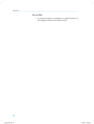 90
Didática geral
Para você refletir:
•	 As técnicas de ensino se sobrepõem às relações humanas ou
estão ligadas à dinâmica das relações sociais?
Didatica geral.indd 90 16/06/2011 08:34:56
 