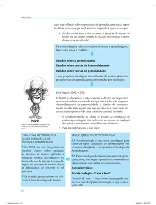 92
Didática geral
Após sua reflexão sobre os processos de aprendizagem social repre­
sentados nas cenas que você assistiu, responda à questão a seguir.
•	 As discussões acerca dos recursos e técnicas de ensino se
fazem em um âmbito restrito às relações entre ensino e apren­
dizagem na sala de aula?
Para entendermos sobre as relações de ensino e aprendizagem,
há estudos sobre a Didática...
Estudos sobre a aprendizagem
Estudos sobre teorias de desenvolvimento
Estudos sobre teorias de personalidade
...que propõem estratégias diversificadas de ensino, descritas
pelo processo de aprendizagem apresentadas por psicólogos.
Para Piaget (2005, p. 53):
O direito à educação (...) não é apenas o direito de frequentar
escolas: é também, na medida em que vise à educação ao pleno
desenvolvimento da personalidade, o direito de encontrar
nessas escolas tudo aquilo que seja necessário à construção de
um raciocínio pronto e de uma consciência moral desperta.
•	 E complementando as ideias de Piaget: as estratégias de
ensino-aprendizagem são aplicáveis ao ensino de qualquer
disciplina e se delineiam como diferentes didáticas.
•	 Para exemplificar, leia o que segue:
UMA NOVA METODOLOGIA
COMO ESTRATÉGIA DE
ENSINO-APRENDIZAGEM:
Em 1963, em um Congresso nos
Estados Unidos sobre avaliação
de técnicas de ensino aplicadas à
educação médica, discutiram-se os
limites do uso de teorias da aprendi­
zagem no processo de ensino, dadas
as dificuldades de controle de tal
processo.
Na ocasião, pesquisadores se refe­
riram à Psicotecnologia do Ensino.
MAS, O QUE É PSICOTECNOLOGIA?
A Psicotecnologia é uma nova abordagem para
controlar tipos complexos de aprendizagem em
situações planejadas – em oposição à Psicologia da
Aprendizagem.
A Psicotecnologia do Ensino não apresenta prin­
cípios, mas, sim, regras operacionais referentes ao
planejamento das tarefas de aprendizagem.
Para saber mais:
Psicotecnologia – O que é isso?
Disponível em: <http://www.campusgeek.com.
br/how-works/psicotecnologia-o-que-e-isso-
-parte-01>.
< http://conforquadrinhos.blogspot.com
/2009/01/caricatura-depersonalidades.
html>
Didatica geral.indd 92 16/06/2011 08:34:57
 