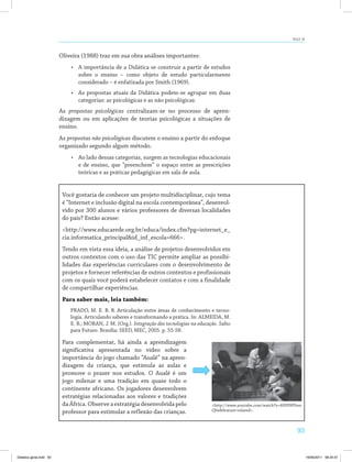 93
AULA 18
Oliveira (1988) traz em sua obra análises importantes:
•	 A importância de a Didática se construir a partir de estudos
sobre o ensino – como objeto de estudo particularmente
considerado – é enfatizada por Smith (1969).
•	 As propostas atuais da Didática podem-se agrupar em duas
categorias: as psicológicas e as não psicológicas.
As propostas psicológicas centralizam-se no processo de apren­
dizagem ou em aplicações de teorias psicológicas a situações de
ensino.
As propostas não psicológicas discutem o ensino a partir do enfoque
organizado segundo algum método.
•	 Ao lado dessas categorias, surgem as tecnologias educacionais
e de ensino, que “preenchem” o espaço entre as prescrições
teóricas e as práticas pedagógicas em sala de aula.
Você gostaria de conhecer um projeto multidisciplinar, cujo tema
é “Internet e inclusão digital na escola contemporânea”, desenvol­
vido por 300 alunos e vários professores de diversas localidades
do país? Então acesse:
<http://www.educarede.org.br/educa/index.cfm?pg=internet_e_
cia.informatica_principal&id_inf_escola=666>.
Tendo em vista essa ideia, a análise de projetos desenvolvidos em
outros contextos com o uso das TIC permite ampliar as possibi­
lidades das experiências curriculares com o desenvolvimento de
projetos e fornecer referências de outros contextos e profissionais
com os quais você poderá estabelecer contatos e com a finalidade
de compartilhar experiências.
Para saber mais, leia também:
PRADO, M. E. B. B. Articulação entre áreas de conhecimento e tecno­
logia. Articulando saberes e transformando a prática. In: ALMEIDA, M.
E. B.; MORAN, J. M. (Org.). Integração das tecnologias na educação. Salto
para Futuro. Brasília: SEED, MEC, 2005. p. 55-58.
Para complementar, há ainda a aprendizagem
significativa apresentada no vídeo sobre a
importância do jogo chamado “Aualê” na apren­
dizagem da criança, que estimula as aulas e
promove o prazer nos estudos. O Aualê é um
jogo milenar e uma tradição em quase todo o
continente africano. Os jogadores desenvolvem
estratégias relacionadas aos valores e tradições
da África. Observe a estratégia desenvolvida pelo
professor para estimular a reflexão das crianças.
<http://www.youtube.com/watch?v=6HHWPten
Qfw&feature=related>.
Didatica geral.indd 93 16/06/2011 08:34:57
 