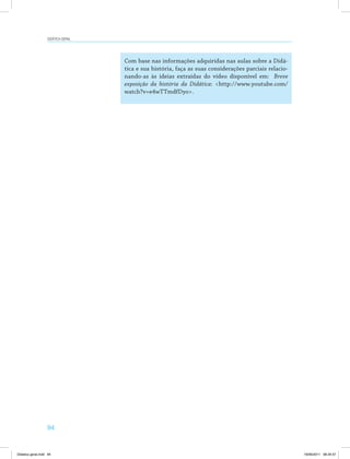 94
Didática geral
Com base nas informações adquiridas nas aulas sobre a Didá­
tica e sua história, faça as suas considerações parciais relacio­
nando-as às ideias extraídas do vídeo disponível em: Breve
exposição da história da Didática: <http://www.youtube.com/
watch?v=e4wTTmdfDyo>.
Didatica geral.indd 94 16/06/2011 08:34:57
 