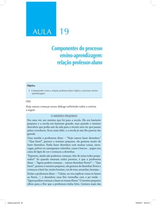 AULA 19
Componentes do processo
ensino-aprendizagem:
relação professor-aluno
Objetivo
•	 Compreender como a relação professor-aluno implica o processo ensino-
-aprendizagem.
Olá!
Hoje vamos começar nosso diálogo refletindo sobre a estória
a seguir.
O MENINO PEQUENO
Era uma vez um menino que foi para a escola. Ele era bastante
pequeno e a escola era bastante grande, mas quando o menino
descobriu que podia sair da sala para o recreio sem ter que passar
pelos corredores, ficou mais feliz, e a escola já não lhe parecia tão
grande.
Uma manhã a professora disse: – “Hoje vamos fazer desenhos.”
–“Que bom!”, pensou o menino pequeno, ele gostava muito de
fazer desenhos. Podia fazer desenhos com muitas coisas, tarta­
rugas, polvos ou caranguejos coloridos, casas e barcos… pegou sua
caixa de lápis de cor e começou a desenhar.
“Esperem, ainda não podemos começar, têm de estar todos prepa­
rados!” Só quando estavam todos prontos, é que a professora
disse: – “Agora podem começar… vamos desenhar flores!”. – “Que
bom!”, pensou o menino pequeno, ele gostava de desenhar flores e
começouafazê-las,muitobonitas,corderosa,amarelas,laranjas…
Então a professora disse: – “Calma, eu vou explicar como se fazem
as flores…”, e desenhou uma flor vermelha com o pé verde. –
“Agorapodemcomeçarafazerasvossasflores.”Omeninopequeno
olhou para a flor que a professora tinha feito. Gostava mais das
Didatica geral.indd 95 16/06/2011 08:34:57
 