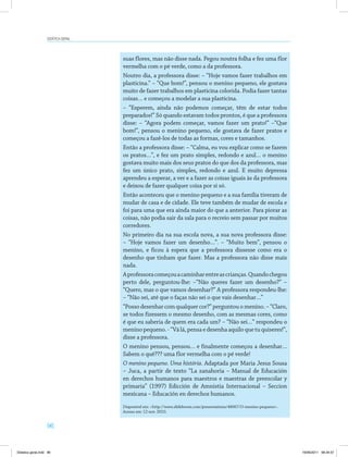 96
Didática geral
suas flores, mas não disse nada. Pegou noutra folha e fez uma flor
vermelha com o pé verde, como a da professora.
Noutro dia, a professora disse: – “Hoje vamos fazer trabalhos em
plasticina.” – “Que bom!”, pensou o menino pequeno, ele gostava
muito de fazer trabalhos em plasticina colorida. Podia fazer tantas
coisas… e começou a modelar a sua plasticina.
– “Esperem, ainda não podemos começar, têm de estar todos
preparados!” Só quando estavam todos prontos, é que a professora
disse: – “Agora podem começar, vamos fazer um prato!” –“Que
bom!”, pensou o menino pequeno, ele gostava de fazer pratos e
começou a fazê-los de todas as formas, cores e tamanhos.
Então a professora disse: – “Calma, eu vou explicar como se fazem
os pratos…”, e fez um prato simples, redondo e azul… o menino
gostava muito mais dos seus pratos do que dos da professora, mas
fez um único prato, simples, redondo e azul. E muito depressa
aprendeu a esperar, a ver e a fazer as coisas iguais às da professora
e deixou de fazer qualquer coisa por si só.
Então aconteceu que o menino pequeno e a sua família tiveram de
mudar de casa e de cidade. Ele teve também de mudar de escola e
foi para uma que era ainda maior do que a anterior. Para piorar as
coisas, não podia sair da sala para o recreio sem passar por muitos
corredores.
No primeiro dia na sua escola nova, a sua nova professora disse:
– “Hoje vamos fazer um desenho…”. – “Muito bem”, pensou o
menino, e ficou à espera que a professora dissesse como era o
desenho que tinham que fazer. Mas a professora não disse mais
nada.
Aprofessoracomeçouacaminharentreascrianças.Quandochegou
perto dele, perguntou-lhe: –“Não queres fazer um desenho?” –
“Quero, mas o que vamos desenhar?” A professora respondeu-lhe:
– “Não sei, até que o faças não sei o que vais desenhar…”
“Possodesenharcomqualquercor?”perguntouomenino.–“Claro,
se todos fizessem o mesmo desenho, com as mesmas cores, como
é que eu saberia de quem era cada um? – “Não sei…” respondeu o
meninopequeno.-“Válá,pensaedesenhaaquiloquetuquiseres!”,
disse a professora.
O menino pensou, pensou… e finalmente começou a desenhar…
Sabem o quê??? uma flor vermelha com o pé verde!
O menino pequeno. Uma história. Adaptada por Maria Jesus Sousa
– Juca, a partir de texto “La zanahoria – Manual de Educación
en derechos humanos para maestros e maestras de preescolar y
primaria” (1997) Edicción de Amnistia Internacional – Seccion
mexicana – Educación en derechos humanos.
Disponível em: <http://www.slideboom.com/presentations/48067/O-menino-pequeno>.
Acesso em: 12 nov. 2010.
Didatica geral.indd 96 16/06/2011 08:34:57
 