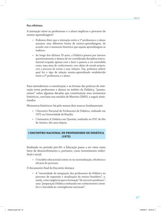 97
AULA 19
Para refletirmos:
A interação entre as professoras e o aluno implicou o processo de
ensino-aprendizagem?
•	 Podemos dizer que a interação entre a 1ª professora e o aluno
assumiu uma diferente forma de ensino-aprendizagem, de
acordo com o momento histórico que aquela aprendizagem se
realizou.
•	 Ao longo dos últimos 35 anos, a Didática passou por intenso
questionamento e deixou de ser considerada disciplina instru­
mental ocupada apenas com o fazer e passou a ser entendida
como uma área do conhecimento, com objeto de estudo próprio,
com o processo de ensino e suas relações. Daí, podemos inferir
qual foi o tipo de relação ensino-aprendizado estabelecido
entre a 2ª professora e o aluno.
Para entendermos a constituição e as formas das práticas de inte­
ração entre professores e alunos no âmbito da Didática, “passea­
remos” sobre algumas décadas que constituíram seus momentos
históricos, com base nos estudos de Martins (2003), a seguir sinte­
tizados.
Momentos históricos: há pelo menos dois marcos fundamentais:
•	 I Encontro Nacional de Professores de Didática, realizado em
1972 na Universidade de Brasília.
•	 I Seminário A Didática em Questão, realizado na PUC do Rio
de Janeiro, dez anos depois.
I ENCONTRO NACIONAL DE PROFESSORES DE DIDÁTICA
(1972)
Realizado no período pós-64: a Educação passa a ser vista como
fator de desenvolvimento e, portanto, como investimento indivi­
dual e social.
•	 O modelo educacional centra-se na racionalização, eficiência e
eficácia do processo.
O documento final do Encontro destaca:
•	 A “necessidade da integração dos professores de Didática no
processo de expansão e atualização do ensino brasileiro”, e,
ainda, como exigência para a formação “de um novo professor”,
uma “preparação Didática embasada em conhecimento cientí­
fico e vinculada às contingências nacionais”.
Didatica geral.indd 97 16/06/2011 08:34:57
 