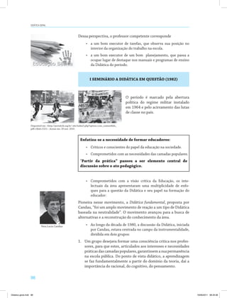 98
Didática geral
Dessa perspectiva, o professor competente corresponde
•	 a um bom executor de tarefas, que observa sua posição no
interior da organização do trabalho na escola.
•	 a um bom executor de um bom planejamento, que passa a
ocupar lugar de destaque nos manuais e programas de ensino
da Didática do período.
I SEMINÁRIO A DIDÁTICA EM QUESTÃO (1982)
Enfatiza-se a necessidade de formar educadores:
•	 Críticos e conscientes do papel da educação na sociedade.
•	 Comprometidos com as necessidades das camadas populares.
“Partir da prática” passou a ser elemento central de
discussão sobre o ato pedagógico.
•	 Comprometidos com a visão crítica da Educação, os inte­
lectuais da área apresentaram uma multiplicidade de enfo­
ques para a questão da Didática e seu papel na formação do
educador:
Pioneira nesse movimento, a Didática fundamental, proposta por
Candau, “foi um amplo movimento de reação a um tipo de Didática
baseada na neutralidade”. O movimento avançou para a busca de
alternativas e a reconstrução do conhecimento da área.
•	 Ao longo da década de 1980, a discussão da Didática, iniciada
por Candau, estava centrada no campo da instrumentalidade,
dividida em dois grupos:
1.	 Um grupo desejava formar uma consciência crítica nos profes­
sores, para que estes, articulados aos interesses e necessidades
práticasdascamadaspopulares,garantissemasuapermanência
na escola pública. Do ponto de vista didático, a aprendizagem
se faz fundamentalmente a partir do domínio da teoria, daí a
importância do racional, do cognitivo, do pensamento.
Disponível em: <http://portalctb.org.br/ site/index2.php?option=com_content&do_
pdf=1&id=1521>. Acesso em: 20 nov. 2010.
Vera Lucia Candau
O período é marcado pela abertura
política do regime militar instalado
em 1964 e pelo acirramento das lutas
de classe no país.
Didatica geral.indd 98 16/06/2011 08:34:58
 