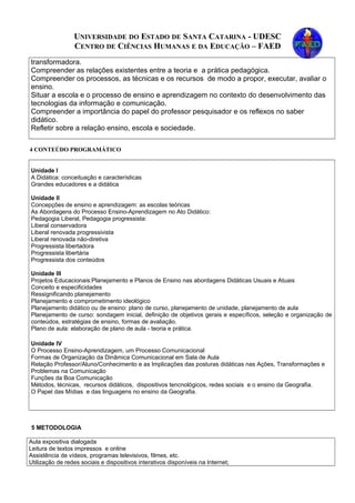 UNIVERSIDADE DO ESTADO DE SANTA CATARINA - UDESC
CENTRO DE CIÊNCIAS HUMANAS E DA EDUCAÇÃO – FAED
transformadora.
Compreender as relações existentes entre a teoria e a prática pedagógica.
Compreender os processos, as técnicas e os recursos de modo a propor, executar, avaliar o
ensino.
Situar a escola e o processo de ensino e aprendizagem no contexto do desenvolvimento das
tecnologias da informação e comunicação.
Compreender a importância do papel do professor pesquisador e os reflexos no saber
didático.
Refletir sobre a relação ensino, escola e sociedade.
4 CONTEÚDO PROGRAMÁTICO
Unidade I
A Didática: conceituação e características
Grandes educadores e a didática
Unidade II
Concepções de ensino e aprendizagem: as escolas teóricas
As Abordagens do Processo Ensino-Aprendizagem no Ato Didático:
Pedagogia Liberal, Pedagogia progressista:
Liberal conservadora
Liberal renovada progressivista
Liberal renovada não-diretiva
Progressista libertadora
Progressista libertária
Progressista dos conteúdos
Unidade III
Projetos Educacionais:Planejamento e Planos de Ensino nas abordagens Didáticas Usuais e Atuais
Conceito e especificidades
Ressignificando planejamento
Planejamento e comprometimento ideológico
Planejamento didático ou de ensino: plano de curso, planejamento de unidade, planejamento de aula
Planejamento de curso: sondagem inicial, definição de objetivos gerais e específicos, seleção e organização de
conteúdos, estratégias de ensino, formas de avaliação.
Plano de aula: elaboração de plano de aula - teoria e prática.
Unidade IV
O Processo Ensino-Aprendizagem, um Processo Comunicacional
Formas de Organização da Dinâmica Comunicacional em Sala de Aula
Relação Professor/Aluno/Conhecimento e as Implicações das posturas didáticas nas Ações, Transformações e
Problemas na Comunicação
Funções da Boa Comunicação
Métodos, técnicas, recursos didáticos, dispositivos tencnológicos, redes sociais e o ensino da Geografia.
O Papel das Mídias e das linguagens no ensino da Geografia.
5 METODOLOGIA
Aula expositiva dialogada
Leitura de textos impressos e online
Assistência de vídeos, programas televisivos, filmes, etc.
Utilização de redes sociais e dispositivos interativos disponíveis na Internet;
 