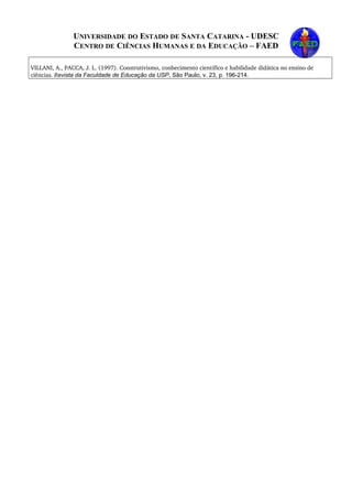 UNIVERSIDADE DO ESTADO DE SANTA CATARINA - UDESC
CENTRO DE CIÊNCIAS HUMANAS E DA EDUCAÇÃO – FAED
VILLANI, A., PACCA, J. L. (1997). Construtivismo, conhecimento científico e habilidade didática no ensino de 
ciências. Revista da Faculdade de Educação da USP, São Paulo, v. 23, p. 196-214.
 