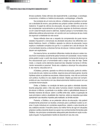 Almeida,A.M.B.de., Soares,J.R.,Sales,J.O.C.B.,Braga,M.M.S.C.,Cavalcante,M.M.D.,Lima,M.S.L.
10
ências auxiliares. Estas ciências são especialmente, a psicologia, a sociologia,
a economia, a história e a história da educação, a antropologia, a filosofia.
Na condição de um ramo da ciência, a Didática jamais poderia normali-
zar a atividade de ensino, pois perderia seu próprio caráter cientifico ao tentar
realizá-la. O papel da ciência da educação, da qual a didática se serve, é o
de compreender racionalmente os princípios regentes do fenômeno educati-
vo em cada formação social e ademais, explicar porque a humanidade criou
deferentes práticas educacionais, em acordo com as mudanças de seu modo
de organizar a totalidade da vida social.
Nossa reflexão deve ser a respeito da compreensão de quais neces-
sidades impuseram a reinvenção da atividade educativa nos diferentes con-
textos históricos. Assim, a Didática, apoiada na ciência da educação, busca
explicar a realidade complexa do que foi, é, e poderá ser o ato de educar. Se
a humanidade recorreu a diversas formas de educar, motivos existem e estes
devem ser explicitados.
Da mesma forma, se existiram diferentes modos de educar e estes mo-
dos foram inventados socialmente pelos homens em sociedade, novos modos
ainda podem surgir, a partir das atuais necessidades humanas de alcançar os
fins educacionais que a humanidade está a exigir nos dias de hoje. Deste
modo, a criação como elemento essencial das relações humanas é infinita-
mente necessária e possível. Tendo ela o objetivo e alcançar fins educativos
é, ela mesma, educativa em si.
A Didática, portanto, apoiada na ciência da educação, parte do cotidia-
no da sala de aula, realiza sua análise, organiza seus princípios gerais, levanta
hipótese sobre os problemas escolares, elabora teorias, mas não se confunde
com prática. A prática é o seu objeto de estudo. Objeto que deve ser compre-
endido em seu movimento e em seu desenvolvimento histórico-social, em sua
constante transmutação.
Então, a Didática, na condição de teoria que apóia a atividade docente,
levanta perguntas sobre o fato dos seres humanos criarem maneiras diversas
de educar a infância, a juventude e os adultos, sobre a aplicabilidade dessas di-
ferentes maneiras de educar, sobre o conflito entre elas, sobre a superação de
sues princípios e sobre a atualidade dos mesmos, sobre as respostas que estas
apresentam aos desafios impostos pela realidade, ao âmbito escolar.
Portanto, a Didática, ao se pretender ciência da educação, não poderá
simplesmente prescrever as receitas universais para o professor avaliar ou en-
sinar. A ação individual em condições especificas, caberá a cada docente em
seu cotidiano escolar. A escolha acerca da melhor forma de agir em situações
próprias à prática docente deverá se apoiar nos conhecimentos fornecidos pela
Didática, nos princípios considerados adequados pelo docente em ação na situ-
ação singular;Asingularidade é tarefa do docente em seu dia a dia.
Didatica Geral_2013.indd 10 22/06/2015 15:38:14
 