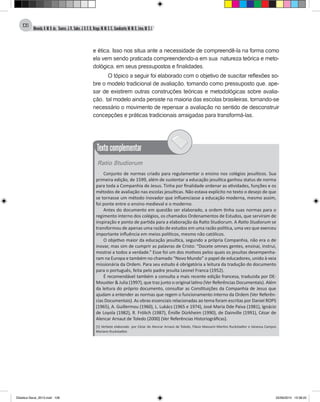 Almeida,A.M.B.de., Soares,J.R.,Sales,J.O.C.B.,Braga,M.M.S.C.,Cavalcante,M.M.D.,Lima,M.S.L.
106
e ética. Isso nos situa ante a necessidade de compreendê-la na forma como
ela vem sendo praticada compreendendo-a em sua natureza teórica e meto-
dológica, em seus pressupostos e finalidades.
O tópico a seguir foi elaborado com o objetivo de suscitar reflexões so-
bre o modelo tradicional de avaliação, tomando como pressuposto que, ape-
sar de existirem outras construções teóricas e metodológicas sobre avalia-
ção, tal modelo ainda persiste na maioria das escolas brasileiras, tornando-se
necessário o movimento de repensar a avaliação no sentido de desconstruir
concepções e práticas tradicionais arraigadas para transformá-las.
Ratio Studiorum
Conjunto de normas criado para regulamentar o ensino nos colégios jesuíticos. Sua
primeira edição, de 1599, além de sustentar a educação jesuítica ganhou status de norma
para toda a Companhia de Jesus. Tinha por finalidade ordenar as atividades, funções e os
métodos de avaliação nas escolas jesuíticas. Não estava explícito no texto o desejo de que
se tornasse um método inovador que influenciasse a educação moderna, mesmo assim,
foi ponte entre o ensino medieval e o moderno.
Antes do documento em questão ser elaborado, a ordem tinha suas normas para o
regimento interno dos colégios, os chamados Ordenamentos de Estudos, que serviram de
inspiração e ponto de partida para a elaboração da Ratio Studiorum. A Ratio Studiorum se
transformou de apenas uma razão de estudos em uma razão política, uma vez que exerceu
importante influência em meios políticos, mesmo não católicos.
O objetivo maior da educação jesuítica, segundo a própria Companhia, não era o de
inovar, mas sim de cumprir as palavras de Cristo: “Docete omnes gentes, ensinai, instrui,
mostrai a todos a verdade.” Esse foi um dos motivos pelos quais os jesuítas desempenha-
ram na Europa e também no chamado “Novo Mundo” o papel de educadores, unido à veia
missionária da Ordem. Para seu estudo é obrigatória a leitura da tradução do documento
para o português, feita pelo padre jesuíta Leonel Franca (1952).
É recomendável também a consulta a mais recente edição francesa, traduzida por DE-
Moustier & Julia (1997), que traz junto o original latino (Ver Referências Documentais). Além
da leitura do próprio documento, consultar as Constituições da Companhia de Jesus que
ajudam a entender as normas que regem o funcionamento interno da Ordem (Ver Referên-
cias Documentais). As obras essenciais relacionadas ao tema foram escritas por Daniel ROPS
(1965), A. Guillermou (1960), L. Lukács (1965 e 1974), José Maria Dde Paiva (1981), Ignácio
de Loyola (1982), R. Frölich (1987), Émille Dürkheim (1990), de Dainville (1991), Cézar de
Alencar Arnaut de Toledo (2000) (Ver Referências Historiográficas).
[1] Verbete elaborado por Cézar de Alencar Arnaut de Toledo, Flávio Massami Martins Ruckstadter e Vanessa Campos
Mariano Ruckstadter.
Textocomplementar
Didatica Geral_2013.indd 106 22/06/2015 15:38:22
 