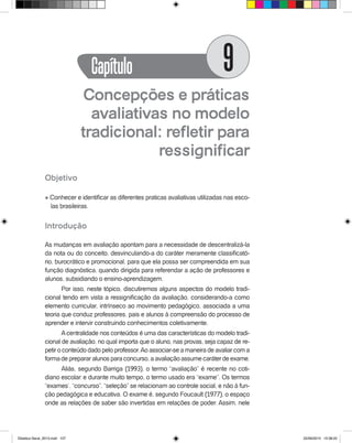Concepções e práticas
avaliativas no modelo
tradicional: refletir para
ressignificar
Objetivo
l Conhecer e identificar as diferentes praticas avaliativas utilizadas nas esco-
las brasileiras.
Introdução
As mudanças em avaliação apontam para a necessidade de descentralizá-la
da nota ou do conceito, desvinculando-a do caráter meramente classificató-
rio, burocrático e promocional, para que ela possa ser compreendida em sua
função diagnóstica, quando dirigida para referendar a ação de professores e
alunos, subsidiando o ensino-aprendizagem.
Por isso, neste tópico, discutiremos alguns aspectos do modelo tradi-
cional tendo em vista a ressignificação da avaliação, considerando-a como
elemento curricular, intrínseco ao movimento pedagógico, associada a uma
teoria que conduz professores, pais e alunos à compreensão do processo de
aprender e intervir construindo conhecimentos coletivamente.
Acentralidade nos conteúdos é uma das características do modelo tradi-
cional de avaliação, no qual importa que o aluno, nas provas, seja capaz de re-
petir o conteúdo dado pelo professor.Ao associar-se a maneira de avaliar com a
forma de preparar alunos para concurso, a avaliação assume caráter de exame.
Aliás, segundo Barriga (1993), o termo “avaliação” é recente no coti-
diano escolar: e durante muito tempo, o termo usado era “exame”. Os termos
“exames’, “concurso”, “seleção” se relacionam ao controle social, e não à fun-
ção pedagógica e educativa. O exame é, segundo Foucault (1977), o espaço
onde as relações de saber são invertidas em relações de poder. Assim, nele
Capítulo 9
Didatica Geral_2013.indd 107 22/06/2015 15:38:22
 