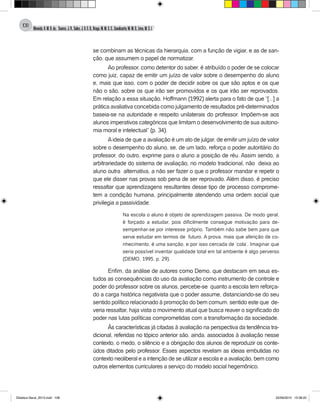 Almeida,A.M.B.de., Soares,J.R.,Sales,J.O.C.B.,Braga,M.M.S.C.,Cavalcante,M.M.D.,Lima,M.S.L.
108
se combinam as técnicas da hierarquia, com a função de vigiar, e as de san-
ção, que assumem o papel de normatizar.
Ao professor, como detentor do saber, é atribuído o poder de se colocar
como juiz, capaz de emitir um juízo de valor sobre o desempenho do aluno
e, mais que isso, com o poder de decidir sobre os que são aptos e os que
não o são, sobre os que irão ser promovidos e os que irão ser reprovados.
Em relação a essa situação, Hoffmann (1992) alerta para o fato de que “[...] a
prática avaliativa concebida como julgamento de resultados pré-determinados
baseia-se na autoridade e respeito unilaterais do professor. Impõem-se aos
alunos imperativos categóricos que limitam o desenvolvimento de sua autono-
mia moral e intelectual” (p. 34).
Aideia de que a avaliação é um ato de julgar, de emitir um juízo de valor
sobre o desempenho do aluno, se, de um lado, reforça o poder autoritário do
professor, do outro, exprime para o aluno a posição de réu. Assim sendo, a
arbitrariedade do sistema de avaliação, no modelo tradicional, não deixa ao
aluno outra alternativa, a não ser fazer o que o professor mandar e repetir o
que ele disser nas provas sob pena de ser reprovado. Além disso, é preciso
ressaltar que aprendizagens resultantes desse tipo de processo comprome-
tem a condição humana, principalmente atendendo uma ordem social que
privilegia a passividade:
Na escola o aluno é objeto de aprendizagem passiva. De modo geral,
é forçado a estudar, pois dificilmente consegue motivação para de-
sempenhar-se por interesse próprio. Também não sabe bem para que
serve estudar em termos de futuro. A prova, mais que aferição de co-
nhecimento, é uma sanção, e por isso cercada de ‘cola’. Imaginar que
seria possível inventar qualidade total em tal ambiente é algo perverso
(DEMO, 1995, p. 29).
Enfim, da análise de autores como Demo, que destacam em seus es-
tudos as consequências do uso da avaliação como instrumento de controle e
poder do professor sobre os alunos, percebe-se quanto a escola tem reforça-
do a carga histórica negativista que o poder assume, distanciando-se do seu
sentido político relacionado à promoção do bem comum, sentido este que de-
veria ressaltar, haja vista o movimento atual que busca reaver o significado do
poder nas lutas políticas comprometidas com a transformação da sociedade.
Às características já citadas à avaliação na perspectiva da tendência tra-
dicional, referidas no tópico anterior são, ainda, associados à avaliação nesse
contexto, o medo, o silêncio e a obrigação dos alunos de reproduzir os conte-
údos ditados pelo professor. Esses aspectos revelam as ideias embutidas no
contexto neoliberal e a intenção de se utilizar a escola e a avaliação, bem como
outros elementos curriculares a serviço do modelo social hegemônico.
Didatica Geral_2013.indd 108 22/06/2015 15:38:22
 