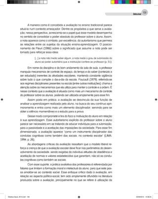 DidáticaGeral
109
A maneira como é concebida a avaliação no ensino tradicional parece
situá-la num contexto ameaçador. Dentre os propósitos a que serve a avalia-
ção, nessa perspectiva, acrescenta-se o papel que esse modelo desempenha
no sentido de consolidar o poder absoluto do professor sobre o aluno. Assim,
a nota aparece como o símbolo, por excelência, do autoritarismo que permeia
as relações entre os sujeitos da situação ensino-aprendizagem. O posicio-
namento de Fleuri (1986) sobre o significado que assume a nota pode ser
tomado para reforçar essa ideia:
[...] a nota não mede saber algum, a nota mede o grau de submissão do
aluno ao poder autoritário que a instituição confere ao professor (p. 51).
Em nome da disciplina e do bom andamento da sala de aula, o professor
manipula mecanismos de controle de espaço, do tempo e do saber (conteúdo a
ser estudado) inerentes às atividades escolares, mantendo constante vigilância
sobre tudo o que compõe o dia-a-dia da escola. Foucault (1979), referindo-se
aos regimes disciplinares presentes na escola (entre outras instituições), chama a
atenção sobre os mecanismos que ela utiliza para manter o controle e a ordem. É
nesse contexto que a avaliação é situada como mais um mecanismo de controle
do professor sobre os alunos, podendo ser utilizada amplamente para esse fim.
Assim posta em prática, a avaliação se desvincula da sua função de
analisar a aprendizagem realizada pelo aluno, na busca do seu contínuo apri-
moramento e entra como mais um elemento disciplinador, servindo para se
obter o silêncio momentâneo e o estudo para a prova.
Desse modo compromete e tira do foco a motivação do aluno em relação
à sua aprendizagem. Esse autoritarismo explícito do professor sobre o aluno
parece ser necessário em se tratando de educar indivíduos para a submissão,
para a passividade e a aceitação das imposições da sociedade. Para esse fim
dimensionada, a avaliação aparece “como um instrumento disciplinador das
condutas cognitivas como também das sociais, no contexto escolar” (LIMA,
1994, p. 26).
As abordagens críticas da avaliação ressaltam que o modelo liberal re-
força a crença de que a avaliação escolar deve ficar nos parâmetros do desen-
volvimento da sociedade, sendo exigidas do indivíduo atitudes de obediência e
aceitação de normas e valores estabelecidos que garantam, não só as condu-
tas cognitivas como também as sociais.
Com esse suporte, a prática avaliativa dos professores é referendada por
fatores que limitam a formação moral e intelectual do aluno, para que este pos-
sa amoldar-se ao contexto social. Esse enfoque crítico dado à avaliação, em
relação ao aspecto político-social, tem sido amplamente difundido na literatura
produzida sobre a avaliação, principalmente no que se refere à utilização da
Didatica Geral_2013.indd 109 22/06/2015 15:38:22
 