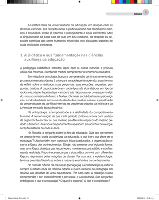 DidáticaGeral
11
A Didática trata da universalidade da educação, em relação com as
diversas ciências. Diz respeito ainda à particularidade dos fenômenos inter-
nos à educação, como já citamos o planejamento e seus elementos. Mas
a singularidade de cada sala de aula em seu cotidiano, diz respeito às de-
cisões coletivas dos seres humanos envolvidos nas situações próprias de
suas atividades concretas.
1. A Didática e sua fundamentação nas ciências
	 auxiliares da educação
A pedagogia estabelece estreitos laços com as outras ciências e procura
apoio nas mesmas, intentando melhor compreender o fenômeno educativo.
Em relação à psicologia, busca a compreensão do funcionamento dos
processos mentais próprios à criança e ao adolescente aprendiz, suas formas
de refletir sobre a realidade, suas perguntas, suas emoções, angustias, per-
guntas, dúvidas. A capacidade de em cada época da vida elaborar um tipo de
raciocínio próprio àquela etapa – embora isto não possa ser um esquema rígi-
do, mas ao contrário dinâmico e flexível. O caráter social dos fatores psicológi-
cos, a individualidade como manifestação das relações sociais, a construção
da personalidade, os conflitos internos, os problemas próprios da infância e da
juventude em cada época histórica.
Na antropologia, a temporalidade e a relatividade do comportamento
humano. A demonstração de que cada período contou ou conta com um tipo
de organização escolar ou que mesmo em diferentes espaços do mesmo pe-
ríodo o histórico, diversos comportamentos aparecem em acordo com a orga-
nização material de cada cultura.
Na filosofia, a pergunta sobre os fins da educação. Que tipo de homem
se deseja formar, quais os objetivos da educação, o que é e o que deve ser a
educação? Lida também com a postura ética do educador, a organização ra-
cional e lógica dos conhecimentos. E hoje, não somente uma lógica da forma,
mas uma lógica dialética que reconhece o movimento contraditório e conflitu-
oso da realidade. Reconhece ainda que a vida prática convive com diferentes
lógicas, expressas pelas relações de classe. Por sua vez, a epistemologia,
levanta questões filosóficas sobre a natureza e os limites do conhecimento.
No caso da ciência da educação (pedagogia), a epistemologia questiona
sempre o estado atual da referida ciência e qual o alcance da pedagogia em
relação aos desafios da área educacional. Por outro lado, a ontologia busca
compreender o ser, especialmente o ser social, e sua essência. São perguntas
ontológicas: o que é a educação? O que é o trabalho? O que é a sociedade?
Didatica Geral_2013.indd 11 22/06/2015 15:38:14
 