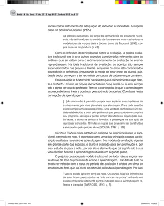 Almeida,A.M.B.de., Soares,J.R.,Sales,J.O.C.B.,Braga,M.M.S.C.,Cavalcante,M.M.D.,Lima,M.S.L.
110
escola como instrumento de adequação do indivíduo à sociedade. A respeito
disso, se posiciona Osowski: (1995)
As práticas avaliativas, ao longo da permanência do estudante na es-
cola, vão refinando-se no sentido de tornarem-se mais castradoras e
modeladoras de corpos úteis e dóceis, como diz Foucault (1993), cor-
pos capazes de produzir (p. 43).
Com as reflexões desencadeadas sobre a avaliação, a prática avalia-
tiva tradicional traz à tona outros aspectos considerados relevantes para as
análises que se voltam para o redimensionamento da avaliação no ensino-
-aprendizagem. Na ideia tradicional de avaliação, os acertos são sempre
supervalorizados nas provas e tarefas, enquanto os erros são considerados
inaceitáveis e definitivos, provocando o medo de errar entre os alunos, que,
desde cedo, começam a se recriminar por causa de cada erro que cometem.
Essa situação se fundamenta na ideia de que o conhecimento é algo pron-
to e acabado. Por isso, as provas são tachativas: ou se acerta ou se erra, sempre
sob o ponto de vista do professor. Tem-se a concepção de que a aprendizagem
acontece de forma linear e contínua, pelo acúmulo de acertos. Com base nessa
concepção de aprendizagem,
[...] Ao aluno não é permitido propor nem explorar suas hipóteses de
conhecimento, por mais plausíveis que elas sejam. Para cada questão
existe sempre uma resposta pronta, uma verdade conhecida e um mo-
delo estabelecido a priori pelo professor que, preocupado em cumprir o
seu programa, se nega a ‘perder tempo’ discutindo as proposições que,
às vezes, o aluno se arrisca a formular, e prossegue na sua ação de
reproduzir conceitos, fórmulas e regras que deveriam ser construídas
e elaboradas pelo próprio aluno (SOUSA, 1992, p. 58).
Sendo o modelo mais adotado no sistema de ensino brasileiro, o tradi-
cional, centrado na nota, é apontado como uma das principais causas da dis-
torção avaliativa no ensino e aprendizagem. No modelo de avaliação vigente
em grande parte das escolas, o aluno é avaliado para ser promovido e, por
isso, estuda só para a nota, por ser ela o elemento que dá significado à sua
vida escolar, ficando a aprendizagem situada em segundo plano.
O prejuízo causado pelo modelo tradicional, contudo, não se esgota nes-
se desvio de foco do processo de ensino e aprendizagem. Pelo fato de tudo na
escola ter relação com a nota, no período de avaliação é criado um clima de
tensão muito forte, que, ao invés de estimular, dificulta a aprendizagem. Por isso:
Tudo na escola gira em torno da nota. Os alunos, logo no primeiro dia
de aula, ficam preocupados se ‘isto vai cair na prova’, entrando em
estado emocional altamente contra-indicado para a aprendizagem re-
flexiva e tranquila (BARROSO, 1995, p. 7).
Didatica Geral_2013.indd 110 22/06/2015 15:38:22
 