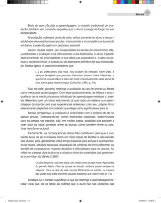 DidáticaGeral
111
Mais do que dificultar a aprendizagem, o modelo tradicional de ava-
liação também tem causado sequelas que o aluno carrega ao longo de sua
escolaridade.
Aavaliação, sob esse ponto de vista, atribui somente ao aluno a respon-
sabilidade pelo seu fracasso escolar, mascarando a incompetência da escola
em tornar a aprendizagem um processo possível.
Assim, muitas vezes, por incapacidade da escola de encaminhar ade-
quadamente a avaliação e os instrumentos a ela destinados, o aluno é penali-
zado e tachado de incompetente, o que afeta sua autoestima e, muitas vezes,
leva-o ao desestímulo, à evasão ou ao abandono definitivo de sua escolarida-
de. Nessa óptica, é possível considerar que
[...] os professores dão nota, não avaliam de verdade. Além disto, é
sempre desejável que pessoas diferentes atinjam níveis diferentes, o
que torna insustentável a ideia de medir individualmente cada aluno de
uma turma pela mesma régua (GANDIM, 1995, p. 49).
Não se pode, portanto, restringir a avaliação ao uso de provas ou testes
como medida de aprendizagem. Com esse posicionamento, se reforça a incon-
gruência de se medir processos individuais de aprendizagem relativos a sujei-
tos diferentes com um único instrumento, já que cada um elabora sua apren-
dizagem de acordo com suas experiências anteriores, com seu próprio ritmo,
selecionando aspectos do conteúdo que elege como significativos para si.
Nessa perspectiva, a avaliação é confundida com o próprio ato de se
aplicar provas. Destacando-se, como momentos especiais, determinados
para as provas nas escolas, são, em muitos casos, ocasiões que passam a
valer tudo ou nada, gerando, entre os alunos, como também entre os pais,
forte tensão emocional.
Certamente, as consequências desse fato contribuem para que a ava-
liação deixe de ser encarada como um meio capaz de facilitar a vida escolar
dos alunos, pois, geralmente, esse tempo especial para provas é acompanha-
do de rituais, atitudes especiais, disposição de carteiras de forma diferente, no
sentido de proporcionar maiores desafios e dificuldades para os alunos. Ao
referir-se a esses dias de provas e a todo o clima de ansiedade que geralmen-
te os envolve, diz Strehl: (1989)
Os dias de prova, sob esta ótica, são vistos como os dias mais importantes
do período letivo. Para as provas se estuda, embora quase sempre na
véspera. Para os dias de aula normal dificilmente se estuda, na maioria
das vezes são feitos somente aqueles trabalhos que valem nota (p. 44).
Destaca-se o caráter superficial a que se restringe a aprendizagem es-
colar, visto que ela se limita ao esforço que o aluno faz nas vésperas das
Didatica Geral_2013.indd 111 22/06/2015 15:38:22
 