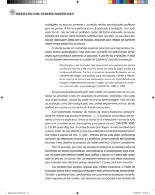 Almeida,A.M.B.de., Soares,J.R.,Sales,J.O.C.B.,Braga,M.M.S.C.,Cavalcante,M.M.D.,Lima,M.S.L.
112
avaliações, ao estudar somente o conteúdo restrito apontado pelo professor
para as provas. A forma superficial como é praticada a avaliação, com todo
esse “clima”, não permite ao professor captar, de forma adequada, as neces-
sidades dos alunos como também contribui para que eles, no seu dia-a-dia,
não se preocupem tanto com os estudos, deixando para reforçá-los somente
nesse tempo específico de provas.
O ato de avaliar em momentos especiais concorre para fragmentar o pro-
cesso ensino-aprendizagem, haja vista que, somente um determinado tempo
depois que o professor apresenta os assuntos, é que ele faz avaliações.Aí está
um dos fatores determinantes do caráter de “juízo final” atribuído à avaliação.
Desta forma, o ato de avaliar não serve como uma parada para pensar
a prática e retornar a ela; mas sim como um meio de julgar a prática e
torná-la estratificada. De fato, o momento de avaliação deveria ser um
momento de ‘fôlego’ na escalada, para, em seguida, ocorrer a retoma-
da da marcha de forma mais adequada e nunca um ponto definitivo de
chegada, especialmente quando o objeto da ação avaliativa é dinâmi-
co, como no caso, a aprendizagem (LUCKESI, 1986, p. 280).
Na perspectiva destacada pelo autor citado, faz sentido falar-se em ava-
liação no processo e não em avaliação do processo, entendida, não como
uma etapa isolada, porque faz parte do ensino-aprendizagem. Não se trata
da avaliação como última etapa, pelo seu caráter frequente e contínuo, sendo
realizada em todos os momentos do trabalho educativo.
Como elemento revelador do modelo de ensino tradicional, ainda pre-
sente na maioria das escolas brasileiras, “ [...] a avaliação burocratizou-se per-
dendo a vida e a esperança, levou os alunos a se interessarem acima de tudo
pela nota, a usarem todos os esquemas para passar de ano” (GANDIM, 1995,
p. 53). Há quem diga que, do ponto de vista psicológico, é mais saudável para
o aluno “colar” do que desistir, já que seu interesse é centrado meramente em
tirar notas e passar de ano. A “cola”, embora sendo vista pelos professores
como um ato desonesto do aluno, é a evidência de que a escola está longe de
alcançar o seu objetivo de propiciar um saber autêntico, crítico e competente.
Pior do que isso, por meio do paradigma tradicional se mobiliza todos os
elementos da escola (burocráticos, administrativos e pedagógicos) para propi-
ciar um saber sem sentido e estéril. Isso justifica o fato de, na maioria das vezes,
após as provas, os alunos não conseguirem lembrar-se das ideias estudadas
para os testes nem utilizá-las, porque respondem à prova para tirar uma nota.
No contexto das escolas, regidas pelo modelo tradicional, o mister da
avaliação centra-se na medida e checagem dos conhecimentos apreendidos.
Também o professor ficou condicionado ao cumprimento das regras e orienta-
ções impostas por tal modelo, que direciona as concepções e os sentidos da
Didatica Geral_2013.indd 112 22/06/2015 15:38:22
 