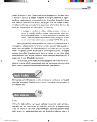 DidáticaGeral
113
prática avaliativa docente. Existem, pois, eixos direcionadores do modo como
a escola se organiza: o modelo tradicional marca profundamente a organi-
zação do trabalho escolar, em suas diferentes dimensões, definindo práticas
que priorizam certos tipos de relação pedagógica, que dão suporte a deter-
minados modelos de comportamento, assumindo fortemente a definição do
currículo, da avaliação e do projeto pedagógico escolar:
A ideologia do trabalhoe as políticas públicas e sociais evidenciam o
caráter de exclusão, seleção e controle, incorporado pela própria lógi-
ca do sistema educacional e da escola, assim como os processos edu-
cativos e pelas relações sociais internas à prática pedagógica de sala
de aula por meio dos processos de avaliação (FREITAS, 2003, p. 81).
Nessa perspectiva, em reformas educacionais torna-se incompatível o
emprego da avaliação como instrumento coercitivo e disciplinador, que dá su-
porte à atitude autoritária do professor na relação com seus alunos. Como um
meio a serviço dos agentes da situação de ensino-aprendizagem, a avaliação
passa a ser um fator de autonomia do aluno, na medida em que este a utiliza
como referência para o aprofundamento de seus estudos bem como para a
superação de suas dificuldades escolares.
Por outro lado, os resultados manifestados pelos estudantes nas avalia-
ções se tornam a referência necessária para que o professor redirecione seu
plano didático, objetivando atender as dificuldades apresentadas.
Atividadesdeavaliação
Revisitando sua história de vida escolar, escreva uma narrativa de como você
vivenciou a avaliação. Conclua fazendo uma comparação com o que temos
discutido no texto.
Leituras,filmesesites
@
Filme
O Triunfo. Matthew Perry é um jovem professor impaciente, porém talentoso,
que deixa sua casa na zona rural da Carolina do Norte para se aventurar a dar
aulas nas escolas de Nova York. Enquanto luta para manter seu otimismo ao se
defrontar com um obstáculo após o outro, ele desistirá de tudo para retornar à
Didatica Geral_2013.indd 113 22/06/2015 15:38:22
 