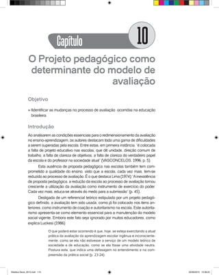 O Projeto pedagógico como
determinante do modelo de
avaliação
Objetivo
l IIdentificar as mudanças no processo de avaliação ocorridas na educação
brasileira.
Introdução
Aoanalisaremascondiçõesessenciaisparaoredimensionamentodaavaliação
no ensino-aprendizagem, os autores destacam toda uma gama de dificuldades
a serem superadas pela escola. Entre estas, em primeira instância, “é colocada
a falta de projeto educativo nas escolas, que dê unidade, direção comum de
trabalho, a falta de clareza de objetivos, a falta de clareza do verdadeiro papel
da escola e do professor na sociedade atual” (VASCONCELOS, 1996, p. 5).
Esta ausência de proposta pedagógica nas escolas também tem com-
prometido a qualidade do ensino, visto que a escola, cada vez mais, tem-se
reduzido ao processo de avaliação. É o que destaca Lima (1974): “Ainexistência
de proposta pedagógica, a redução da escola ao processo de avaliação tornou
crescente a utilização da avaliação como instrumento de exercício do poder.
Cada vez mais, educa-se através do medo para a submissão” (p. 45).
Desligada de um referencial teórico estipulado por um projeto pedagó-
gico definido, a avaliação tem sido usada, como já foi colocado nos itens an-
teriores, como instrumento de coação e autoritarismo na escola. Este autorita-
rismo apresenta-se como elemento essencial para a manutenção do modelo
social vigente. Embora este fato seja ignorado por muitos educadores, como
explica Luckesi (1986)
O que poderá estar ocorrendo é que, hoje, se esteja exercitando a atual
prática da avaliação da aprendizagem escolar ingênua e inconsciente-
mente, como se ela não estivesse a serviço de um modelo teórico de
sociedade e de educação, como se ela fosse uma atividade neutra.
Postura esta, que indica uma defasagem no entendimento e na com-
preensão da prática social (p. 23-24).
Capítulo 10
Didatica Geral_2013.indd 115 22/06/2015 15:38:22
 