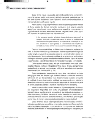 Almeida,A.M.B.de., Soares,J.R.,Sales,J.O.C.B.,Braga,M.M.S.C.,Cavalcante,M.M.D.,Lima,M.S.L.
116
Desta forma é que a avaliação, concebida estritamente como instru-
mento de medida, traduz uma concepção de homem e de sociedade que lhe
tem dado suporte e coerência com o papel da escola, comprometida com a
manutenção do modelo social vigente.
Assim, conclui-se que a problemática da avaliação não pode ser tratada
de forma isolada dos demais elementos curriculares e da própria proposta
pedagógica, o que levaria a uma análise apenas superficial, comprometendo
a globalidade do processo educacional escolar. Segundo Farias (1991) a prá-
tica avaliativa do professor deve ser articulada com:
(...) o regimento escolar; a filosofia da escola (marco referencial); a
proposta pedagógica do estabelecimento de ensino; o paradigma de
avaliação adotado pela instituição; os objetivos de cada etapa do en-
sino (expressos no plano global); as características da disciplina ou
conteúdo curricular; o nível e as características da clientela (p. 36).
Devido a essa complexidade, ao falarem em mudanças na avaliação es-
colar, os autores evidenciam que isso só será possível a partir de mudanças de
caráter amplo, envolvendo a realidade escolar e o ensino brasileiro como um
todo. Neste sentido, é colocada a necessidade de se aclarar uma teoria educa-
cional para a constituição de um referencial teórico comum, capaz de manter
a organicidade e a coerência entre os elementos da mudança a ser realizada.
Como aborda Ramos: (1987) "há que se considerar, ainda, que a teo-
rização crítica da avaliação não pode ser feita alijada de seus componentes
socioculturais e nem de preocupações práticas e normativas que apontem
para intervenções na realidade" (p. 25).
Estes componentes apresentam-se como parte integrante da proposta
pedagógica, onde, em primeiro lugar, de forma coletiva, é construído um marco
referencial, em que é explicitada a visão da comunidade educativa a respeito
da realidade (marco situacional); a realidade que se pretende com o trabalho
desenvolvido na escola (marco doutrinal) e a opção que se faz de educação e
de escola, capaz de viabilizar a realidade pretendida (marco operativo).
Tendo sido elaborado o marco referencial, o passo seguinte é a constru-
ção conjunta do diagnóstico, onde se faz um juízo sobre a realidade escolar.
Isso partindo do questionamento a respeito de que distância a realidade es-
colar está das opções feitas, traçadas no marco operativo ou, ainda, até que
ponto as vivências escolares estão facilitando ou dificultando a aproximação
com a visão de homem e de sociedade colocada no marco doutrinal.
Desta dinâmica resulta a definição de várias necessidades a serem tra-
balhados nos objetivos, nas políticas e nas metas, que também fazem parte do
corpo da proposta pedagógica, como também os cronogramas das atividades
escolares. Este modelo de elaboração da proposta pedagógica é sugerido por
Didatica Geral_2013.indd 116 22/06/2015 15:38:22
 