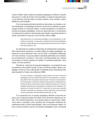 DidáticaGeral
117
Gandim (1985). Neste modelo de proposta pedagógica é definida a filosofia
educacional, a visão de homem e de sociedade e a opção de educação para
a qual deverão convergir todos os planos setoriais, como também o plano
didático de cada professor.
À luz da proposta educativa deverão ser elencados os conteúdos a se-
rem trabalhadas, a metodologia de ensino e as formas de avaliação da apren-
dizagem escolar. A construção coletiva, a ampla divulgação e a constante re-
tomada da proposta pedagógica, tornam-se essenciais para o envolvimento
e compromisso de todos os responsáveis pelo trabalho a ser desenvolvido na
escola. Isso tendo em vista que, como diz Silva e Bohn (1986)
toda prática tem um componente ideológico, em consequência, as de-
cisões de avaliação, a execução e planejamento do fazer pedagógico
estarão comprometidos com os pressupostos que dinamizam e susten-
tam estas ações (p. 43).
Na descrição do modelo de elaboração do planejamento participativo,
feita anteriormente, percebe-se o caráter político do projeto pedagógico, em
especial no marco referencial, onde, com os “olhos” na realidade, é elaborado
um marco doutrinal, no qual se projeta a sociedade pretendida com o trabalho
que se desenvolve na escola e, mais ainda, são feitas opções com relação
à educação e à escola capazes de viabilizar a sociedade pretendida, como
utopia, no marco doutrinal.
Percebe-se, neste tipo de proposta pedagógica, uma projeção do que
se pretende como trabalho escolar. Aí está a dimensão política, aliada à pe-
dagógica, tendo em vista a intervenção na realidade social. Ressaltando esta
ideia Guareschi e Paulon citam Albornoz (1988)
Por que conservar a imaginação social criadora fora dos manuais de
pedagogia e dos livros sobre educação? Por que abandonar a imagina-
ção política fora dos projetos educacionais? Incorpore ao planejamen-
to da educação um elemento utópico! Desenvolva-se imaginativamen-
te! Não se deixe arrastar pela rotina de planejar apenas em função da
realidade atual de suas necessidades e interesses mais imediatos. Pla-
nejemos em função do futuro! Em função de um futuro que dê sentido
ao esforço educativo em processo, porque representa uma construção
humana superadora das dificuldades presentes. (p. 16)
É na perspectiva de um projeto pedagógico definido e assumido por
todos que a avaliação poderá ser tratada como elemento integrante de um
todo, com funções específicas, mas sempre ligada ao mesmo todo. Deslo-
ca-se assim a avaliação, como resultado das concepções individuais dos
professores sobre o ensino-aprendizagem, para uma dimensão coletiva, na
qual a escola constrói e assume uma postura pedagógica única, embasada
Didatica Geral_2013.indd 117 22/06/2015 15:38:22
 