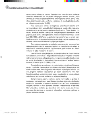Almeida,A.M.B.de., Soares,J.R.,Sales,J.O.C.B.,Braga,M.M.S.C.,Cavalcante,M.M.D.,Lima,M.S.L.
118
por um marco referencial comum. Ressaltando a importância da avaliação
inserida e referendada por um projeto pedagógico definido. Romão (1992)
afirma que “uma avaliação é libertadora, ‘emancipatória’ (Saul, 1988), auto-
ritária, discriminadora, etc., conforme o processo de construção das escalas
de valores ou referências “(p. 20).
Toda a discussão sobre a avaliação da aprendizagem escolar pode
ser resumida em bem adequá-la às finalidades da escola, não mais como
um instrumento ou mecanismo seletivo e classificatório. O que significa “co-
locar a avaliação escolar a serviço de uma pedagogia que entenda e este-
ja preocupada com a educação como mecanismo de transformação social”
(LUKESI, 1986, p. 24). Torna-se, portanto, imprescindível que se amplie o en-
tendimento sobre a necessidade de se democratizar o ato de avaliar na esco-
la, tendo como uma das diretrizes o projeto pedagógico.
Com esses pressupostos, a avaliação assume caráter processual, ex-
plorando-se seu potencial educativo, por isso só é sensata a sua prática se
orientada no sentido de promover a igualdade de oportunidades e a efetiva
inclusão de todos no sistema de ensino.
De acordo com essa perspectiva, a avaliação se dá de forma contínua,
num processo participativo, é diagnóstica e investigativa. "Propõe o constante
redimensionamento da ação pedagógica, reorganizando ações do educando,
da turma, do educador, e do coletivo, o que provoca um “re-olhar” sobre o
conjunto da escola” (KRUG, 1996, p. 104).
A avaliação da aprendizagem no contexto de um projeto político-peda-
gógico, construído coletivamente, supõe esforços para o deslocamento das
bases conceituais e metodológicas que sustentam o paradigma da nota. Por
isso, exige do professor e dos demais que fazem a escola uma nova men-
talidade avaliativa; novos referenciais para a constituição de novas práticas,
articulando o processo de avaliação às ações pedagógicas.
Compreende-se, assim, avaliação como intervenção na prática do
professor e como estímulo à aprendizagem do aluno, pois esta não focaliza
resultados, mas todos os aspectos envolvidos no processo ensino-apren-
dizagem, tonando-se mais explicita, portanto, a necessidade de se cons-
tituir uma prática avaliativa que considere, entre outras coisas, os diversos
percursos dos alunos e as opções de educação e sociedade explicitas no
projeto educativo escolar.
Didatica Geral_2013.indd 118 22/06/2015 15:38:22
 