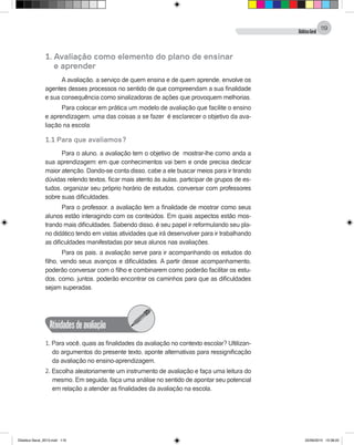 DidáticaGeral
119
1. Avaliação como elemento do plano de ensinar
	 e aprender
A avaliação, a serviço de quem ensina e de quem aprende, envolve os
agentes desses processos no sentido de que compreendam a sua finalidade
e sua consequência como sinalizadoras de ações que provoquem melhorias.
Para colocar em prática um modelo de avaliação que facilite o ensino
e aprendizagem, uma das coisas a se fazer é esclarecer o objetivo da ava-
liação na escola:
1.1 Para que avaliamos?
Para o aluno, a avaliação tem o objetivo de mostrar-lhe como anda a
sua aprendizagem: em que conhecimentos vai bem e onde precisa dedicar
maior atenção. Dando-se conta disso, cabe a ele buscar meios para ir tirando
dúvidas relendo textos, ficar mais atento às aulas, participar de grupos de es-
tudos, organizar seu próprio horário de estudos, conversar com professores
sobre suas dificuldades.
Para o professor, a avaliação tem a finalidade de mostrar como seus
alunos estão interagindo com os conteúdos. Em quais aspectos estão mos-
trando mais dificuldades. Sabendo disso, é seu papel ir reformulando seu pla-
no didático tendo em vistas atividades que irá desenvolver para ir trabalhando
as dificuldades manifestadas por seus alunos nas avaliações.
Para os pais, a avaliação serve para ir acompanhando os estudos do
filho, vendo seus avanços e dificuldades. A partir desse acompanhamento,
poderão conversar com o filho e combinarem como poderão facilitar os estu-
dos, como, juntos, poderão encontrar os caminhos para que as dificuldades
sejam superadas.
Atividadesdeavaliação
1. Para você, quais as finalidades da avaliação no contexto escolar? Ultilizan-
do argumentos do presente texto, aponte alternativas para ressignificação
da avaliação no ensino-aprendizagem.
2. Escolha aleatoriamente um instrumento de avaliação e faça uma leitura do
mesmo. Em seguida, faça uma análise no sentido de apontar seu potencial
em relação a atender as finalidades da avaliação na escola.
Didatica Geral_2013.indd 119 22/06/2015 15:38:22
 