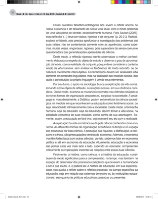 Almeida,A.M.B.de., Soares,J.R.,Sales,J.O.C.B.,Braga,M.M.S.C.,Cavalcante,M.M.D.,Lima,M.S.L.
12
Essas questões filosófico-ontológicas nos levam a refletir acerca de
nossa existência e do desacordo da nossa vida atual, com o modo potencial
de uma vida plena de sentido, essencialmente humana. Para Saviani (2007),
essa reflexão “(...) deve ser radical, rigorosa e de conjunto” (p. 20-21). Radical,
explana o filósofo, pois precisa aprofundar a investigação dos problemas até
suas raízes, não se contentando somente com as aparências, como sabe-
mos, muitas vezes, enganosas; rigorosa, pois superadora do senso-comum e
questionadora das generalizações apressadas da ciência.
Deste modo, a reflexão rigorosa intenta sistematizar o melhor conheci-
mento elaborado a respeito do objeto de estudo e observar o grau de aproxima-
ção da teoria, com a realidade; de conjunto, porque deve considerar o contexto
amplo da vida humana, sem analisar os fenômenos de modo reduzido, ou de
natureza meramente intersubjetiva. Os fenômenos devem ser analisados não
somente em contextos lingüísticos, mas na totalidade das relações sociais, das
quais a constituição da própria linguagem é um de seus elementos.
Por seu turno, o apoio na sociologia, busca a explicação da vida social,
tomando como objeto de reflexão, as relações sociais, em sua dinâmica com-
plexa. Deste modo, examina as mudanças ocorridas nas referidas relações e
as novas formas de organização propostas ou surgidas na sociedade.Apeda-
gogia e, mais diretamente, a Didática, podem se beneficiar da ciência socioló-
gica, na medida em que reconhecem a educação como fenômeno social, ou
seja, relacionado intrinsecamente com a sociedade. Deste modo, a formação
humana, seja do educador, seja do educando, devem tomar a vida social, na
totalidade complexa de suas relações, como centro de sua abordagem. So-
mente, assim, a educação se fará viva, pois manterá seu elo com a realidade.
Aexplicação da vida econômica se dá pela ciência conhecida como eco-
nomia. As diferentes formas de organização econômica no tempo e no espaço
são estudadas por essa ciência.Aprodução das riquezas, a distribuição, o con-
sumo e a troca, são preocupações centrais da economia.Ademais, a economia
mantém fortes laços com outras ciências, por isto, podemos falar em economia
política e até em economia da educação. Atualmente, educação e economia
são postas cada vez mais lado a lado, cabendo ao educador, compreender
criticamente as implicações inerentes às relações entre essas duas ciências.
Finalmente, a história, como ciência, e a história da educação, contri-
buem de modo significativo para a compreensão, no tempo, mas também no
espaço, do desenrolar dos processos complexos que levaram a humanidade
a ser o que ela foi, é, e poderá ser. A história da educação, em sua especifici-
dade, nos auxilia a refletir sobre o referido processo, no campo específico da
educação, seja em relação aos sistemas de ensino ou às instituições educa-
cionais, seja quanto às práticas educativas passadas ou presentes.
Didatica Geral_2013.indd 12 22/06/2015 15:38:14
 