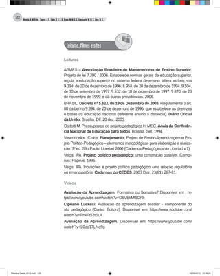 Almeida,A.M.B.de., Soares,J.R.,Sales,J.O.C.B.,Braga,M.M.S.C.,Cavalcante,M.M.D.,Lima,M.S.L.
120
Leituras,filmesesites
@
Leituras
ABMES – Associação Brasileira de Mantenedoras de Ensino Superior.
Projeto de lei 7.200 / 2006. Estabelece normas gerais da educação superior,
regula a educação superior no sistema federal de ensino, altera as Leis nos
9.394, de 20 de dezembro de 1996; 8.958, de 20 de dezembro de 1994; 9.504,
de 30 de setembro de 1997; 9.532, de 10 de dezembro de 1997; 9.870, de 23
de novembro de 1999; e dá outras providências. 2006.
BRASIL. Decreto nº 5.622, de 19 de Dezembro de 2005. Regulamenta o art.
80 da Lei no 9.394, de 20 de dezembro de 1996, que estabelece as diretrizes
e bases da educação nacional (referente ensino à distância). Diário Oficial
da União, Brasília, DF, 20 dez. 2005.
Gadotti M. Pressupostos do projeto pedagógico.In: MEC, Anais da Conferên-
cia Nacional de Educação para todos. Brasília. Set. 1994.
Vasconcellos, C dos. Planejamento: Projeto de Ensino-Aprendizagem e Pro-
jeto Político-Pedagógico – elementos metodológicos para elaboração e realiza-
ção. 7ª ed. São Paulo; Libertad 2000 (Cadernos Pedagógicos do Libertad v.1)
Veiga, IPA. Projeto político pedagógico: uma construção possível. Campi-
nas; Papirus, 1995.
Veiga, IPA. Inovações e projeto político pedagógico: uma relação regulatória
ou emancipatória. Cadernos do CEDES, 2003 Dez; 23(61): 267-81.
	
Vídeos
Avaliação da Aprendizagem: Formativa ou Somativa? Disponível em : ht-
tps://www.youtube.com/watch?v=G5VEkMf5DRk
Cipriano Luckesi: Avaliação da aprendizagem escolar - componente do
ato pedagógico (Cortez Editora). Disponível em: https://www.youtube.com/
watch?v=RhkPt52tSUI
Avaliação da Aprendizagem. Disponível em: https://www.youtube.com/
watch?v=L0zo17LNq9g
Didatica Geral_2013.indd 120 22/06/2015 15:38:22
 