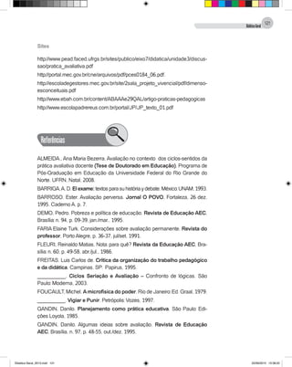 DidáticaGeral
121
Sites
http://www.pead.faced.ufrgs.br/sites/publico/eixo7/didatica/unidade3/discus-
sao/pratica_avaliativa.pdf
http://portal.mec.gov.br/cne/arquivos/pdf/pces0184_06.pdf.
http://escoladegestores.mec.gov.br/site/2sala_projeto_vivencial/pdf/dimenso-
esconceituais.pdf
http://www.ebah.com.br/content/ABAAAe29QAL/artigo-praticas-pedagogicas
http://www.escolapadrereus.com.br/portal/JP/JP_texto_01.pdf
Referências
ALMEIDA., Ana Maria Bezerra. Avaliação no contexto dos ciclos-sentidos da
prática avaliativa docente (Tese de Doutorado em Educação). Programa de
Pós-Graduação em Educação da Universidade Federal do Rio Grande do
Norte. UFRN, Natal, 2008.
BARRIGA,A.D.Elexame:textosparasuhistóriaydebate.México:UNAM,1993.
BARROSO. Ester. Avaliação perversa. Jornal O POVO, Fortaleza, 26 dez.
1995. Caderno A, p. 7.
DEMO, Pedro. Pobreza e política de educação. Revista de Educação AEC,
Brasília: n. 94, p. 09-39, jan./mar., 1995.
FARIA Elaine Turk. Considerações sobre avaliação permanente. Revista do
professor, Porto Alegre, p. 36-37, jul/set. 1991.
FLEURI, Reinaldo Matias. Nota: para quê? Revista da Educação AEC, Bra-
sília: n. 60, p. 49-58, abr./jul., 1986.
FREITAS. Luis Carlos de. Crítica da organização do trabalho pedagógico
e da didática. Campinas. SP: Papirus, 1995.
__________. Ciclos Seriação e Avaliação – Confronto de lógicas. São
Paulo: Moderna, 2003.
FOUCAULT, Michel. Amicrofísica do poder. Rio de Janeiro: Ed. Graal, 1979.
__________. Vigiar e Punir. Petrópolis: Vozes, 1997.
GANDIN, Danilo. Planejamento como prática educativa. São Paulo: Edi-
ções Loyola, 1985.
GANDIN, Danilo. Algumas ideias sobre avaliação. Revista de Educação
AEC, Brasília, n. 97, p. 48-55, out./dez. 1995.
Didatica Geral_2013.indd 121 22/06/2015 15:38:22
 