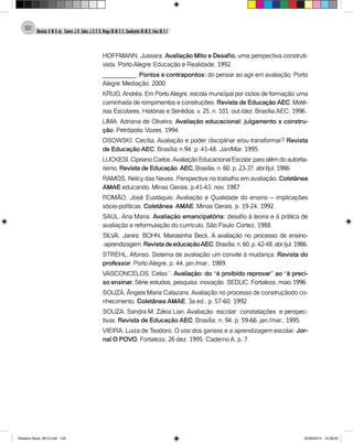 Almeida,A.M.B.de., Soares,J.R.,Sales,J.O.C.B.,Braga,M.M.S.C.,Cavalcante,M.M.D.,Lima,M.S.L.
122
HOFFMANN, Jussara. Avaliação Mito e Desafio, uma perspectiva construti-
vista. Porto Alegre: Educação e Realidade, 1992.
__________. Pontos e contrapontos: do pensar ao agir em avaliação. Porto
Alegre: Mediação, 2000.
KRUG,Andréa. Em PortoAlegre, escola municipal por ciclos de formação: uma
caminhada de rompimentos e construções. Revista de Educação AEC. Maté-
rias Escolares, Histórias e Sentidos, v. 25, n. 101, out./dez. Brasília:AEC, 1996.
LIMA, Adriana de Oliveira. Avaliação educacional: julgamento x constru-
ção. Petrópolis: Vozes, 1994.
OSOWSKI, Cecília. Avaliação e poder: disciplinar e/ou transformar? Revista
de Educação AEC, Brasília: n.94, p. 41-48, Jan/Mar. 1995.
LUCKESI,CiprianoCarlos.AvaliaçãoEducacionalEscolar:paraalémdoautorita-
rismo. Revista de Educação AEC, Brasília, n. 60, p. 23-37, abr.l/jul. 1986.
RAMOS, Nelcy das Neves. Perspectiva no trabalho em avaliação. Coletânea
AMAE educando, Minas Gerais, p.41-43, nov. 1987.
ROMÃO, José Eustáquio. Avaliação e Qualidade do ensino – implicações
sócio-políticas. Coletânea AMAE, Minas Gerais, p. 19-24, 1992.
SAUL, Ana Maria. Avaliação emancipatória: desafio à teoria e à prática de
avaliação e reformulação do currículo. São Paulo: Cortez, 1988.
SILVA, Janira. BOHN, Mariasinha Beck. A avaliação no processo de ensino-
-aprendizagem.RevistadeeducaçãoAEC,Brasília,n.60,p.42-48,abr./jul.1986.
STREHL, Afonso. Sistema de avaliação: um convite à mudança. Revista do
professor, Porto Alegre, p. 44, jan./mar., 1989.
VASCONCELOS, Celso.”. Avaliação: do “é proibido reprovar” ao “é preci-
so ensinar. Série estudos, pesquisa, inovação. SEDUC, Fortaleza, maio 1996.
SOUZA, Ângela Maria Calazans.Avaliação no processo de construçãodo co-
nhecimento. Coletânea AMAE, 3a ed., p. 57-60, 1992.
SOUZA, Sandra M. Zákia Lian. Avaliação escolar: constatações e perspec-
tivas. Revista de Educação AEC, Brasília, n. 94, p. 59-66, jan./mar., 1995.
VIEIRA, Luiza de Teodoro. O voo dos gansos e a aprendizagem escolar. Jor-
nal O POVO, Fortaleza, 26 dez. 1995. Caderno A, p. 7.
Didatica Geral_2013.indd 122 22/06/2015 15:38:23
 