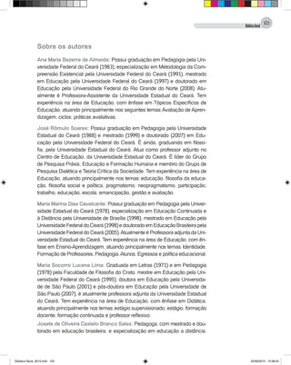 DidáticaGeral
123
Sobre os autores
Ana Maria Bezerra de Almeida: Possui graduação em Pedagogia pela Uni-
versidade Federal do Ceará (1983), especialização em Metodologia da Com-
preensão Existencial pela Universidade Federal do Ceará (1991), mestrado
em Educação pela Universidade Federal do Ceará (1997) e doutorado em
Educação pela Universidade Federal do Rio Grande do Norte (2008). Atu-
almente é Professora-Assistente da Universidade Estadual do Ceará. Tem
experiência na área de Educação, com ênfase em Tópicos Específicos de
Educação, atuando principalmente nos seguintes temas: Avaliação de Apren-
dizagem, ciclos, práticas avaliativas.
José Rômulo Soares: Possui graduação em Pedagogia pela Universidade
Estadual do Ceará (1988) e mestrado (1999) e doutorado (2007) em Edu-
cação pela Universidade Federal do Ceará. É ainda, graduando em filoso-
fia, pela Universidade Estadual do Ceará. Atua como professor adjunto no
Centro de Educação, da Universidade Estadual do Ceará. É líder do Grupo
de Pesquisa Práxis, Educação e Formação Humana e membro do Grupo de
Pesquisa Dialética e Teoria Crítica da Sociedade. Tem experiência na área de
Educação, atuando principalmente nos temas: educação, filosofia da educa-
ção, filosofia social e política, pragmatismo, neopragmatismo, participação,
trabalho, educação, escola, emancipação, gestão e avaliação.
Maria Marina Dias Cavalcante: Possui graduação em Pedagogia pela Univer-
sidade Estadual do Ceará (1978), especialização em Educação Continuada e
à Distância pela Universidade de Brasília (1998), mestrado em Educação pela
UniversidadeFederaldoCeará(1998)edoutoradoemEducaçãoBrasileirapela
Universidade Federal do Ceará (2005).Atualmente é Professora adjunta da Uni-
versidade Estadual do Ceará. Tem experiência na área de Educação, com ên-
fase em Ensino-Aprendizagem, atuando principalmente nos temas: Identidade,
Formação de Professores, Pedagogia,Alunos, Egressos e política educacional.
Maria Socorro Lucena Lima: Graduada em Letras (1971) e em Pedagogia
(1978) pela Faculdade de Filosofia do Crato, mestre em Educação pela Uni-
versidade Federal do Ceará (1995), doutora em Educação pela Universida-
de de São Paulo (2001) e pós-doutora em Educação pela Universidade de
São Paulo (2007), é atualmente professora adjunta da Universidade Estadual
do Ceará. Tem experiência na área de Educação, com ênfase em Didática,
atuando principalmente nos temas: estágio supervisionado, estágio, formação
docente, formação continuada e professor reflexivo.
Josete de Oliveira Castelo Branco Sales: Pedagoga, com mestrado e dou-
torado em educação brasileira, e especialização em educação a distância.
Didatica Geral_2013.indd 123 22/06/2015 15:38:23
 