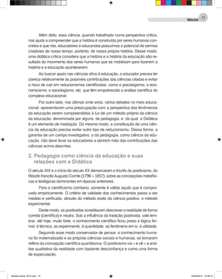 DidáticaGeral
13
Além disto, essa ciência, quando trabalhada numa perspectiva crítica,
nos ajuda a compreender que a história é construída por seres humanos con-
cretos e que nós, educadores e educandos possuímos o potencial de sermos
criadores de nosso tempo, portanto, de nossa própria história. Desse modo,
uma didática crítica considera que a história e a história da educação são re-
sultado do movimento dos seres humanos que se mobilizam para fazerem a
história e a educação acontecerem.
Ao buscar apoio nas ciências afins à educação, o educador precisa ter
clareza relativamente às possíveis contribuições das ciências citadas e evitar
o risco de cair em reducionismos cientificistas, como o psicologismo, o eco-
nomicismo, o sociologismo, etc, que têm empobrecido a análise científica do
complexo educacional.
Por outro lado, nos últimos vinte anos, vários debates no meio educa-
cional, apresentaram uma preocupação com a perspectiva dos fenômenos
da educação serem compreendidos à luz de um método próprio da ciência
da educação, denominada por alguns, de pedagogia, e, da qual, a Didática
é um elemento de mediação. Do mesmo modo, a constituição de uma ciên-
cia da educação precisa evitar outro tipo de reducionismo. Dessa forma, a
garantia de um campo investigativo, o da pedagogia, como ciência da edu-
cação, não deve levar os educadores a abrirem mão das contribuições das
ciências acima descritas.
2. Pedagogia como ciência da educação e suas
	 relações com a Didática
O século XIX e o início do século XX demarcaram o triunfo do positivismo, do
filósofo francêsAugusto Comte (1798 – 1857), sobre as concepções metafísi-
cas e teológicas dominantes em épocas anteriores.
Para o cientificismo comtiano, somente é válido aquilo que é compro-
vado empiricamente. O critério de validade dos conhecimentos passa a ser
medido e verificado, através do método exato da ciência positiva, o método
experimental.
Deste modo, os positivistas acreditavam descrever a realidade de forma
correta (científica) e neutra. Sob a influência da tradição positivista, vale lem-
brar, até hoje, muito forte, o conhecimento científico ficou preso à lógica for-
mal, à técnica, ao experimento, à quantidade, ao fenômeno em si, à utilidade.
Seguindo esse modo conservador de pensar, o conhecimento huma-
no foi matematizado e as próprias ciências sociais e humanas, se tornaram
reféns da concepção científica quantitaviva. O positivismo via – e vê – a aná-
lise qualitativa da realidade com bastante desconfiança e como uma forma
de especulação.
Didatica Geral_2013.indd 13 22/06/2015 15:38:14
 