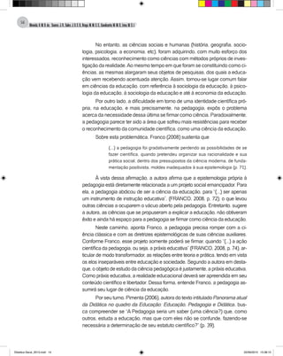 Almeida,A.M.B.de., Soares,J.R.,Sales,J.O.C.B.,Braga,M.M.S.C.,Cavalcante,M.M.D.,Lima,M.S.L.
14
No entanto, as ciências sociais e humanas (história, geografia, socio-
logia, psicologia, a economia, etc), foram adquirindo, com muito esforço dos
interessados, reconhecimento como ciências com métodos próprios de inves-
tigação da realidade.Ao mesmo tempo em que foram se constituindo como ci-
ências, as mesmas alargaram seus objetos de pesquisas, dos quais a educa-
ção vem recebendo acentuada atenção. Assim, tornou-se lugar comum falar
em ciências da educação, com referência à sociologia da educação, à psico-
logia da educação, à sociologia da educação e até à economia da educação.
Por outro lado, a dificuldade em torno de uma identidade científica pró-
pria, na educação, e mais precisamente, na pedagogia, expôs o problema
acerca da necessidade dessa última se firmar como ciência. Paradoxalmente,
a pedagogia parece ter sido a área que sofreu mais resistências para receber
o reconhecimento da comunidade científica, como uma ciência da educação.
Sobre esta problemática, Franco (2008) sustenta que
(...) a pedagogia foi gradativamente perdendo as possibilidades de se
fazer científica, quando pretendeu organizar sua racionalidade e sua
prática social, dentro dos pressupostos da ciência moderna, de funda-
mentação positivista, moldes inadequados à sua epistemologia (p. 71).
À vista dessa afirmação, a autora afirma que a epistemologia própria à
pedagogia está diretamente relacionada a um projeto social emancipador. Para
ela, a pedagogia abdicou de ser a ciência da educação, para “(...) ser apenas
um instrumento de instrução educativa”, (FRANCO, 2008, p. 72), o que levou
outras ciências a ocuparem o vácuo aberto pela pedagogia. Entretanto, sugere
a autora, as ciências que se propuseram a explicar a educação, não obtiveram
êxito e ainda há espaço para a pedagogia se firmar como ciência da educação.
Neste caminho, aponta Franco, a pedagogia precisa romper com a ci-
ência clássica e com as diretrizes epistemológicas de suas ciências auxiliares.
Conforme Franco, esse projeto somente poderá se firmar, quando “(...) a ação
científica da pedagogia, ou seja, a práxis educativa” (FRANCO, 2008, p. 74), ar-
ticular de modo transformador, as relações entre teoria e prática, tendo em vista
os elos inseparáveis entre educação e sociedade. Segundo a autora em desta-
que, o objeto de estudo da ciência pedagógica é justamente, a práxis educativa.
Como práxis educativa, a realidade educacional deverá ser apreendida em seu
conteúdo científico e libertador. Dessa forma, entende Franco, a pedagogia as-
sumirá seu lugar de ciência da educação.
Por seu turno, Pimenta (2006), autora do texto intitulado Panorama atual
da Didática no quadro da Educação: Educação, Pedagogia e Didática, bus-
ca compreender se “A Pedagogia seria um saber (uma ciência?) que, como
outros, estuda a educação, mas que com eles não se confunde, fazendo-se
necessária a determinação de seu estatuto científico?” (p. 39).
Didatica Geral_2013.indd 14 22/06/2015 15:38:15
 