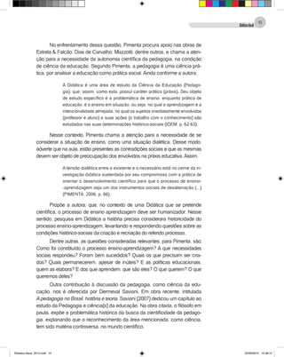 DidáticaGeral
15
No enfrentamento dessa questão, Pimenta procura apoio nas obras de
Estrela & Falcão; Dias de Carvalho; Mazzotti, dentre outros, e chama a aten-
ção para a necessidade da autonomia científica da pedagogia, na condição
de ciência da educação. Segundo Pimenta, a pedagogia é uma ciência prá-
tica, por analisar a educação como prática social. Ainda conforme a autora,
A Didática é uma área de estudo da Ciência da Educação (Pedago-
gia), que, assim, como esta, possui caráter prático (práxis). Seu objeto
de estudo específico é a problemática de ensino, enquanto prática de
educação, é o ensino em situação, ou seja, no qual a aprendizagem é a
intencionalidade almejada, no qual os sujeitos imediatamente envolvidos
(professor e aluno) e suas ações (o trabalho com o conhecimento) são
estudados nas suas determinações histórico-sociais (IDEM, p. 62-63).
Nesse contexto, Pimenta chama a atenção para a necessidade de se
considerar a situação de ensino, como uma situação dialética. Desse modo,
adverte que na aula, estão presentes as contradições sociais e que as mesmas
devem ser objeto de preocupação dos envolvidos na práxis educativa.Assim,
A tensão dialética entre o existente e o necessário está no cerne da in-
vestigação didática sustentada por seu compromisso com a prática de
orientar o desenvolvimento científico para que o processo de ensino-
-aprendizagem seja um dos instrumentos sociais de desalienação (...)
(PIMENTA, 2006, p. 66).
Propõe a autora, que, no contexto de uma Didática que se pretende
científica, o processo de ensino aprendizagem deve ser humanizador. Nesse
sentido, pesquisa em Didática a história precisa considerara historicidade do
processo ensino-aprendizagem, levantando e respondendo questões sobre as
condições histórico-sociais da criação e recriação do referido processo.
Dentre outras, as questões consideradas relevantes, para Pimenta, são:
Como foi constituído o processo ensino-aprendizagem? A que necessidades
sociais respondeu? Foram bem sucedidos? Quais os que precisam ser cria-
dos? Quais permanecerem, apesar de inúteis? E as políticas educacionais,
quem as elabora? E dos que aprendem, que são eles? O que querem? O que
queremos deles?
Outra contribuição à discussão da pedagogia, como ciência da edu-
cação, nos é oferecida por Dermeval Saviani. Em obra recente, intitulada
A pedagogia no Brasil, história e teoria, Saviani (2007) dedicou um capítulo ao
estudo da Pedagogia e ciência(s) da educação. Na obra citada, o filósofo em
pauta, expõe a problemática histórica da busca da cientificidade da pedago-
gia, explanando que o reconhecimento da área mencionada, como ciência,
tem sido matéria controversa, no mundo científico.
Didatica Geral_2013.indd 15 22/06/2015 15:38:15
 