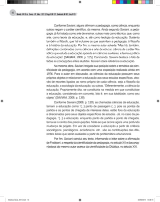 Almeida,A.M.B.de., Soares,J.R.,Sales,J.O.C.B.,Braga,M.M.S.C.,Cavalcante,M.M.D.,Lima,M.S.L.
16
Conforme Saviani, alguns afirmam a pedagogia, como ciência, enquanto
outros negam o caráter científico, da mesma. Ainda segundo Saviani, a peda-
gogia, já foi tratada como arte de ensinar; outros mais como técnica, que, como
arte; como teoria da educação; e, até como teologia da educação. Sustenta
também o filósofo, que há inclusive os que assimilam a pedagogia, à filosofia
e à história da educação. Por fim, o mesmo autor adverte: “Mas há, também,
definições combinadas como ciência e arte de educar, ciência de caráter filo-
sófico que estuda a educação apoiada em ciências auxiliares, e teoria e prática
da educação” (SAVIANI, 2008, p. 135). Concluindo, Saviani destaca o fato de
todas as concepções antes aludidas, fazerem clara referência à educação.
Na mesma obra, Saviani resgata sua posição sobre a temática da cien-
tificidade da pedagogia, em acordo com uma exposição realizada ainda em
1976. Para o autor em discussão, as ciências da educação possuem seus
próprios objetos e relacionam a educação aos seus estudos específicos, atra-
vés de recortes ligados ao ramo próprio de cada ciência, seja a filosofia da
educação, a sociologia da educação, ou outras. “Diferentemente, a ciência da
educação. Propriamente dita, se constituiria na medida em que constituísse
a educação, considerada em concreto, Isto é, em sua totalidade, como seu
objeto” (SAVIANI, 2008, p. 139).
Conforme Saviani (2008, p. 139), as chamadas ciências da educação,
tomam a educação como “(...) ponto de passagem (...), pois os pontos de
partida e os pontos de chegada de interesse delas, estão fora da educação
e direcionados para seus objetos específicos de estudos. Já, no caso da pe-
dagogia, “(...) a educação, enquanto ponto de partida e ponto de chegada,
torna-se o centro das preocupações. Note-se que ocorre agora uma profunda
mudança de projeto. Em vez de considerar a educação a partir de critérios
sociológicos, psicológicos, econômicos, etc., são as contribuições das dife-
rentes áreas que serão avaliadas a partir da problemática educacional.
Por fim, Saviani conclui seu texto, informando o leitor sobre a afirmação
deFrabboni,arespeitodacientificidadedapedagogia,noséculoXXedosprog-
nósticos do mesmo autor acerca da cientificidade da Didática, no século XXI.
Didatica Geral_2013.indd 16 22/06/2015 15:38:15
 