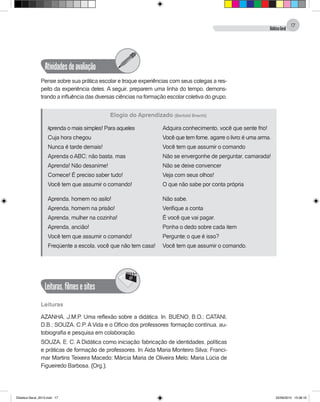 DidáticaGeral
17
Atividadesdeavaliação
Pense sobre sua prática escolar e troque experiências com seus colegas a res-
peito da experiência deles. A seguir, preparem uma linha do tempo, demons-
trando a influência das diversas ciências na formação escolar coletiva do grupo.
Aprenda o mais simples! Para aqueles
Cuja hora chegou
Nunca é tarde demais!
Aprenda o ABC; não basta, mas
Aprenda! Não desanime!
Comece! É preciso saber tudo!
Você tem que assumir o comando!
Aprenda, homem no asilo!
Aprenda, homem na prisão!
Aprenda, mulher na cozinha!
Aprenda, ancião!
Você tem que assumir o comando!
Freqüente a escola, você que não tem casa!
Adquira conhecimento, você que sente frio!
Você que tem fome, agarre o livro: é uma arma.
Você tem que assumir o comando
Não se envergonhe de perguntar, camarada!
Não se deixe convencer
Veja com seus olhos!
O que não sabe por conta própria
Não sabe.
Verifique a conta
É você que vai pagar.
Ponha o dedo sobre cada item
Pergunte: o que é isso?
Você tem que assumir o comando.
Elogio do Aprendizado (Bertold Brecht)
Leituras,filmesesites
@
Leituras
AZANHA, J.M.P. Uma reflexão sobre a didática. In. BUENO, B.O.; CATANI,
D.B.; SOUZA, C.P. A Vida e o Ofício dos professores: formação contínua, au-
tobiografia e pesquisa em colaboração.
SOUZA, E. C. A Didática como iniciação: fabricação de identidades, políticas
e práticas de formação de professores. In: Aida Maria Monteiro Silva; Franci-
mar Martins Teixeira Macedo; Márcia Maria de Oliveira Melo; Maria Lúcia de
Figueiredo Barbosa. (Org.).
Didatica Geral_2013.indd 17 22/06/2015 15:38:16
 