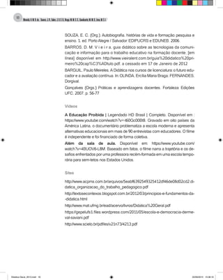 Almeida,A.M.B.de., Soares,J.R.,Sales,J.O.C.B.,Braga,M.M.S.C.,Cavalcante,M.M.D.,Lima,M.S.L.
18
SOUZA, E. C. (Org.). Autobiografia, histórias de vida e formação: pesquisa e
ensino. 1. ed. Porto Alegre / Salvador: EDIPUCRS e EDUNEB, 2006.
BARROS, D. M. V i e i r a, guia didático sobre as tecnologias da comuni-
cação e informação para o trabalho educativo na formação docente, [em
línea] disponível em http://www.vieiralent.com.br/guia%20didatico%20pri-
meiro%20cap%C3%ADtulo.pdf, a cessado em 17 de Janeiro de 2012
BARGUIL, Paulo Meireles.ADidática nos cursos de licenciatura: o futuro edu-
cador e a avaliação contínua. In: OLINDA, Ercília Maria Braga; FERNANDES,
Dorgival.
Gonçalves (Orgs.) Práticas e aprendizagens docentes. Fortaleza: Edições
UFC, 2007. p. 56-77
Vídeos
A Educação Proibida | Legendado HD Brasil | Completo. Disponível em :
https://www.youtube.com/watch?v=-t60Gc00Bt8. Gravado em oito países da
América Latina, o documentário problematiza a escola moderna e apresenta
alternativas educacionais em mais de 90 entrevistas com educadores. O filme
é independente e foi financiado de forma coletiva.
Além da sala de aula. Disponível em: https://www.youtube.com/
watch?v=4BUOV6-L8M. Baseado em fatos, o filme narra a trajetória e os de-
safios enfrentados por uma professora recém-formada em uma escola tempo-
rária para sem-tetos nos Estados Unidos.
Sites
http://www.acpms.com.br/arquivos/5eabf6392549325412df46de08d02cd2.di-
datica_organizacao_do_trabalho_pedagogico.pdf
http://textosecontexos.blogspot.com.br/2012/03/principios-e-fundamentos-da-
-didatica.html
http://www.mat.ufmg.br/ead/acervo/livros/Didatica%20Geral.pdf
https://gepelufs1.files.wordpress.com/2011/05/escola-e-democracia-derme-
val-saviani.pdf
http://www.scielo.br/pdf/es/v21n73/4213.pdf
Didatica Geral_2013.indd 18 22/06/2015 15:38:16
 