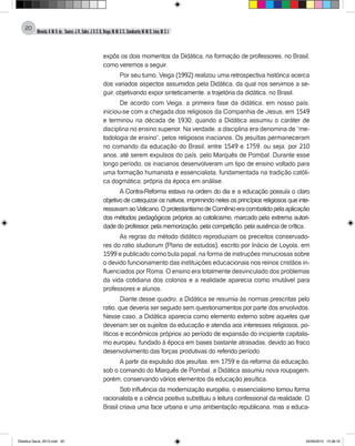 Almeida,A.M.B.de., Soares,J.R.,Sales,J.O.C.B.,Braga,M.M.S.C.,Cavalcante,M.M.D.,Lima,M.S.L.
20
expôs os dois momentos da Didática, na formação de professores, no Brasil,
como veremos a seguir.
Por seu turno, Veiga (1992) realizou uma retrospectiva histórica acerca
dos variados aspectos assumidos pela Didática, da qual nos servimos a se-
guir, objetivando expor sinteticamente, a trajetória da didática, no Brasil.
De acordo com Veiga, a primeira fase da didática, em nosso país,
iniciou-se com a chegada dos religiosos da Companhia de Jesus, em 1549
e terminou na década de 1930, quando a Didática assumiu o caráter de
disciplina no ensino superior. Na verdade, a disciplina era denomina de “me-
todologia de ensino”, pelos religiosos inacianos. Os jesuítas permaneceram
no comando da educação do Brasil, entre 1549 e 1759, ou seja, por 210
anos, até serem expulsos do país, pelo Marquês de Pombal. Durante esse
longo período, os inacianos desenvolveram um tipo de ensino voltado para
uma formação humanista e essencialista, fundamentada na tradição católi-
ca dogmática, própria da época em análise.
A Contra-Reforma estava na ordem do dia e a educação possuía o claro
objetivo de catequizar os nativos, imprimindo neles os princípios religiosos que inte-
ressavamaoVaticano.OprotestantismodeComênioeracombatidopelaaplicação
dos métodos pedagógicos próprios ao catolicismo, marcado pela extrema autori-
dade do professor, pela memorização, pela competição, pela ausência de crítica.
As regras do método didático reproduziam os preceitos conservado-
res do ratio studiorum (Plano de estudos), escrito por Inácio de Loyola, em
1599 e publicado como bula papal, na forma de instruções minuciosas sobre
o devido funcionamento das instituições educacionais nos reinos cristãos in-
fluenciados por Roma. O ensino era totalmente desvinculado dos problemas
da vida cotidiana dos colonos e a realidade aparecia como imutável para
professores e alunos.
Diante desse quadro, a Didática se resumia às normas prescritas pelo
ratio, que deveria ser seguido sem questionamentos por parte dos envolvidos.
Nesse caso, a Didática aparecia como elemento externo sobre aqueles que
deveriam ser os sujeitos da educação e atendia aos interesses religiosos, po-
líticos e econômicos próprios ao período de expansão do incipiente capitalis-
mo europeu, fundado à época em bases bastante atrasadas, devido ao fraco
desenvolvimento das forças produtivas do referido período.
A partir da expulsão dos jesuítas, em 1759 e da reforma da educação,
sob o comando do Marquês de Pombal, a Didática assumiu nova roupagem,
porém, conservando vários elementos da educação jesuítica.
Sob influência da modernização européia, o essencialismo tomou forma
racionalista e a ciência positiva substituiu a leitura confessional da realidade. O
Brasil criava uma face urbana e uma ambientação republicana, mas a educa-
Didatica Geral_2013.indd 20 22/06/2015 15:38:16
 