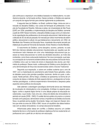 DidáticaGeral
21
ção continuava a reproduzir uma didática baseada no intelectualismo, no auto-
ritarismo docente, na formação acrítica. Nesse contexto, a Didática era apenas
um conjunto de regras formais para orientar rigidamente os professores.
A segunda fase da Didática, no Brasil, conforme Veiga, iniciou-se com a
inclusão da disciplina Didática, nos cursos de formação de professores. A cria-
ção da Faculdade de Filosofia, Ciências e Letras, da Universidade de São Paulo
(USP), em 1934, possibilitou a implementação da disciplina de Didática, somente
apartirde1939.Nessemomento,adisciplinaDidáticasurgiucomouminstrumen-
to de capacitação dos professores e da renovação educacional. Vale lembrar que
adécadade30,doséculopassado,foimarcadaporváriosmovimentosdeordem
política, educacional e cultural, do qual destacamos o lançamento, em 1932, do
Manifesto dos Pioneiros da Educação Nova, importante documento lançado por
intelectuais do porte de Fernando deAzevedo,Anísio Teixeira e Cecília Meireles.
O nascimento da Didática, como disciplina, ocorreu, portanto, no solo
fértil dos intensos debates educacionais impulsionados por aqueles que de-
monstravam todo interesse em criar uma metodologia educacional que pu-
sesse os meios educacionais no centro da atividade educativa, ao invés dos
conteúdos, como fazia a educação tradicional. Na nova concepção, qual seja,
na concepção do humanismo existencialista dos educadores da Escola Nova,
a Didática viria a por os meios de ensino à disposição dos alunos, por inter-
médio do professor. Desse modo, a efetivação da Didática como disciplina, foi
uma demonstração de força dos escolanovistas sobre a Escola Tradicional.
Seguindo sua exposição, a autora em análise sustenta que o ano de
1937, com a implantação do autoritarismo pelo Estado Novo getulista, coibiu
os debates acerca das grandes questões nacionais, dentre as quais, a edu-
cação. Neste período, afirma Veiga, a Didática se apresentou na forma de um
conjunto de ideias e métodos de forte aspecto técnico, privilegiando os funda-
mentos psicológicos, a ciência experimental e fomentando o desprezo pelos
aspectos sócio-políticos da educação.
Vale salientar: a abordagem psicológica dominante servia aos interesses
de inculcação do individualismo e da competição. A ênfase no aspecto psico-
lógico, contra o aspecto lógico formal, é uma atitude própria da educação es-
colanovista, o que revela, mais uma vez, a força do ideário dos renovadores no
período em pauta (1930 - 1945). O caráter técnico-prático do ensino e o ensino
tomado como pesquisa, demonstram ainda a importância da Didática da Escola
Nova, no período acima aludido. No entanto, Veiga, com base em Saviani, lem-
bra que entre os anos de 1930 e 1945, houve um equilíbrio das ideias tradicio-
nais com as ideias renovadoras, no campo educacional brasileiro.
Influenciada pelas ideias em conflito, a Didática assumiu um caráter
bastante técnico e a formação do professor objetivava formar exatamente um
profissional com o perfil de um técnico em educação.
Didatica Geral_2013.indd 21 22/06/2015 15:38:16
 