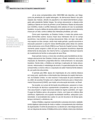 Almeida,A.M.B.de., Soares,J.R.,Sales,J.O.C.B.,Braga,M.M.S.C.,Cavalcante,M.M.D.,Lima,M.S.L.
22
Já os anos compreendidos entre 1945/1960 são descritos, por Veiga,
como de penetração do capital estrangeiro, de democracia liberal e de parti-
cipação das massas, através do populismo e do desenvolvimentismo propa-
gado pelo presidente Getúlio Vargas. No campo educacional, a disputa entre
católicos e liberais em torno da primeira Lei de Diretrizes e Bases da educação
(Lei 4.024/61), revela o conflito interesses entre setores em luta na sociedade
brasileira, na qual a defesa da escola pública e gratuita aparece como elemento
chave por um lado, contra a defesa dos interesses privatistas, por outro.
Como país imperialista, os Estados Unidos, à moda dos países euro-
peus dominantes outrora, buscou impor seus interesses não só no campo
econômico, mas também no campo educacional. Aliás, em rigor, não pode-
mos separar os dois campos, ainda mais neste período, quando economia e
educação passaram a assumir claras identificações pelas ideias de autores
norte-americanos como Shultz (1963) e sua Teoria do Capital humano. Nesse
momento passa avigorar a ideia de que ao progresso econômico depende
diretamente da educação. Da mesma forma, o progresso individual nasceria
do investimento da família na educação de seus filhos.
Esse período marcou o inicio dos convênios para transferência de tec-
nologia educacional dos Estados Unidos para o Brasil, revelando uma clara
imposição do liberalismo pragmático-técnico norte-americano na educação
brasileira. Diante disto, a Didática se restringiu à aplicação de meios educa-
cionais, relacionados à metodologia de ensino. A supervalorização dos meios
comprometeu o ensino critico e a aquisição do saber historicamente elabora-
do, por parte dos educandos,
O período pós-1964, época de implantação de uma violenta ditadura
em nosso país, aprofundou a intromissão dos interesses do capital internacio-
nal, via Estados Unidos, na vida nacional. A educação do povo brasileiro se
viu refém de acordos firmados com a Agência Americana para o Desenvolvi-
mento Educacional (USAID), que impôs uma educação tecnicista, ao Brasil.
Na ocasião, os cursos de formação de professores, passaram a inves-
tir na formação de técnicos supostamente competentes, para que os mes-
mos assumissem a rígida burocracia estatal do regime autoritário, em vigor;
O papel da Didática seria a de propiciar o treino, com base em critérios ditos
científicos, objetivando uma suposta neutralidade cientifica, adequada à pro-
dutividade, à racionalidade dos custos no uso de recursos e do tempo (pois,
tempo é dinheiro!), a eficiência, etc.
Cabia à Didática, organizar racionalmente o processo de ensino, estabele-
cendo objetivos instrucionais de modo a moldar o comportamento dos indivíduos
àsorganizações.Ocentrodoprocessoera,oudeveriaser,atecnologiaeducacio-
nal,asmáquinasdeensinar.ADidáticatinhacomométodootreinodosindivíduos
1
Politicismo:
supervalorização
da análise política,
penalizando os aspectos
humandos e técnicos da
atividade educativa
Didatica Geral_2013.indd 22 22/06/2015 15:38:16
 