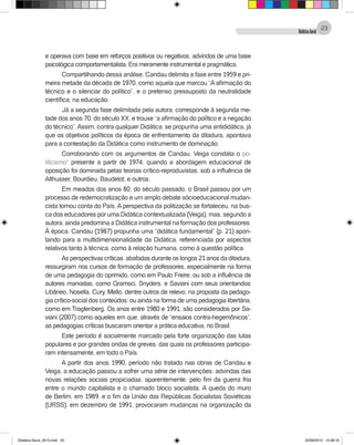 DidáticaGeral
23
e operava com base em reforços positivos ou negativos, advindos de uma base
psicológica comportamentalista. Era meramente instrumental e pragmática.
Compartilhando dessa análise, Candau delimita a fase entre 1959 e pri-
meira metade da década de 1970, como aquela que marcou “A afirmação do
técnico e o silenciar do político”, e o pretenso pressuposto da neutralidade
científica, na educação.
Já a segunda fase delimitada pela autora, corresponde à segunda me-
tade dos anos 70, do século XX, e trouxe “a afirmação do político e a negação
do técnico”.Assim, contra qualquer Didática, se propunha uma antididática, já
que os objetivos políticos da época de enfrentamento da ditadura, apontava
para a contestação da Didática como instrumento de dominação.
Corroborando com os argumentos de Candau, Veiga constata o po-
liticismo1
presente a partir de 1974, quando a abordagem educacional de
oposição foi dominada pelas teorias crítico-reproduvistas, sob a influência de
Althusser, Bourdieu, Baudelot, e outros.
Em meados dos anos 80, do século passado, o Brasil passou por um
processo de redemocratização e um amplo debate sócioeducacional mudan-
cista tomou conta do País. A perspectiva da politização se fortaleceu, na bus-
ca dos educadores por uma Didática contextualizada (Veiga), mas, segundo a
autora, ainda predomina a Didática instrumental na formação dos professores.
À época, Candau (1987) propunha uma “didática fundamental” (p. 21) apon-
tando para a multidimensionalidade da Didática, referenciada por aspectos
relativos tanto à técnica, como à relação humana, como à questão política.
As perspectivas críticas, abafadas durante os longos 21 anos da ditadura,
ressurgiram nos cursos de formação de professores, especialmente na forma
de uma pedagogia do oprimido, como em Paulo Freire; ou sob a influência de
autores marxistas, como Gramsci, Snyders, e Saviani com seus orientandos:
Libâneo, Nosella, Cury, Mello, dentre outros de relevo, na proposta da pedago-
gia crítico-social dos conteúdos; ou ainda na forma de uma pedagogia libertária,
como em Tragtenberg. Os anos entre 1980 e 1991, são considerados por Sa-
viani (2007) como aqueles em que, através de “ensaios contra-hegemônicos”,
as pedagogias críticas buscaram orientar a prática educativa, no Brasil.
Este período é socialmente marcado pela forte organização das lutas
populares e por grandes ondas de greves, das quais os professores participa-
ram intensamente, em todo o País.
A partir dos anos 1990, período não tratado nas obras de Candau e
Veiga, a educação passou a sofrer uma série de intervenções, advindas das
novas relações sociais propiciadas, aparentemente, pelo fim da guerra fria
entre o mundo capitalista e o chamado bloco socialista. A queda do muro
de Berlim, em 1989, e o fim da União das Repúblicas Socialistas Soviéticas
(URSS), em dezembro de 1991, provocaram mudanças na organização da
Didatica Geral_2013.indd 23 22/06/2015 15:38:16
 