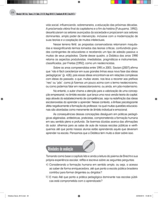 Almeida,A.M.B.de., Soares,J.R.,Sales,J.O.C.B.,Braga,M.M.S.C.,Cavalcante,M.M.D.,Lima,M.S.L.
24
vida social, influenciando, sobremaneira, a educação das próximas décadas.
Aproclamada vitória final do capitalismo e o fim da história (Fukuyama, 1992),
desarticularam os setores avançados da sociedade e propiciaram aos setores
dominantes, amplo poder de intervenção, inclusive com a modernização de
suas teorias e a cooptação de muitos intelectuais.
Nesse terreno fértil, as propostas conservadoras retornaram maquila-
das e ressignificando termos tomados das teorias críticas, confundindo gran-
des contingentes de educadores e recebendo um tipo de adesão passiva a
muitos de seus propósitos. Diante desse quadro, a Didática dos anos 1990
retoma os aspectos produtivistas, imediatistas, pragmáticos e instrumentais,
classificados, por Freitas (1992), como um neotecnicistas.
Sobre os anos compreendidos entre 1991 e 2001, Saviani (2007) afirma
que “não é fácil caracterizar em suas grandes linhas essa nova fase das ideias
pedagógicas” (p. 426), pois essas ideias encontram-se em relações complexas
com ideias do passado, o que, muitas vezes, nos leva a recorrer aos prefixos
“neo” ou “pós”, como já fizemos um pouco acima com o termo neotecnicismo,
ou como podemos falar em neoescolanovismo, ou ainda, em pós-modernismo.
No entanto, o autor chama a atenção para a valorização de uma concep-
ção empresarial, no âmbito escolar, que lança uma nova versão teoria do capital,
seja através do estabelecimento de competências, seja na redefinição das ideias
escolanovistas do aprender a aprender. Nesse contexto, a ênfase psicologizante
afeta negativamente a formação do professor, na qual muitas questões educacio-
nais são abordadas como meramente de âmbito individual e emocional.
As consequências dessas concepções deságuam em práticas pedagó-
gicas aligeiradas, antiteóricas, praticistas, comprometendo a formação humana
em seu sentido pleno e profundo. Se tivermos dúvidas acerca das afirmações
do autor, olhemos para as salas de aula de nossas escolas públicas e verifi-
quemos até que ponto nossos alunos estão aprendendo aquilo que deveriam
aprender na escola. Pensamos que a Didática tem muito a dizer sobre isso.
Atividadesdeavaliação
Tomando como base o capítulo lido e ainda a leitura do poema de Brecht e sua
própria experiência escolar, reflita e escreva sobre as seguintes perguntas:
a) Considerando a formação humana em sentido amplo, ou seja, o acesso
ao saber de forma enriquecedora, até que ponto a escola pública brasileira
contribui para formar dirigentes ou dirigidos?
b) E mais: Até que ponto a prática pedagógica dominante nas escolas públi-
cas está comprometida com o aprendizado?
Didatica Geral_2013.indd 24 22/06/2015 15:38:16
 