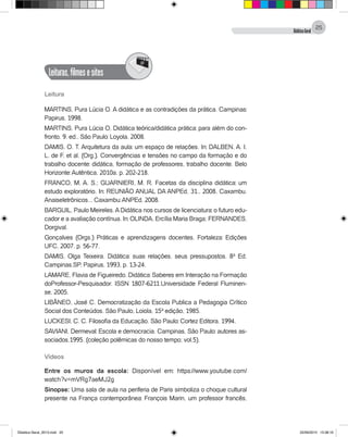DidáticaGeral
25
Leituras,filmesesites
@
Leitura
MARTINS, Pura Lúcia O. A didática e as contradições da prática. Campinas:
Papirus, 1998.
MARTINS, Pura Lúcia O. Didática teórica/didática prática: para além do con-
fronto. 9. ed., São Paulo: Loyola, 2008.
DAMIS, O. T. Arquitetura da aula: um espaço de relações. In: DALBEN, A. I.
L. de F. et al. (Org.). Convergências e tensões no campo da formação e do
trabalho docente: didática, formação de professores, trabalho docente. Belo
Horizonte: Autêntica, 2010a. p. 202-218.
FRANCO, M. A. S.; GUARNIERI, M. R. Facetas da disciplina didática: um
estudo exploratório. In: REUNIÃO ANUAL DA ANPEd, 31., 2008, Caxambu.
Anaiseletrônicos... Caxambu: ANPEd, 2008.
BARGUIL, Paulo Meireles.ADidática nos cursos de licenciatura: o futuro edu-
cador e a avaliação contínua. In: OLINDA, Ercília Maria Braga; FERNANDES,
Dorgival.
Gonçalves (Orgs.) Práticas e aprendizagens docentes. Fortaleza: Edições
UFC, 2007. p. 56-77.
DAMIS, Olga Teixeira. Didática: suas relações, seus pressupostos. 8ª Ed.
Campinas.SP. Papirus, 1993. p. 13-24.
LAMARE, Flavia de Figueiredo. Didática: Saberes em Interação na Formação
doProfessor-Pesquisador. ISSN 1807-6211.Universidade Federal Fluminen-
se, 2005.
LIBÂNEO, José C. Democratização da Escola Publica a Pedagogia Crítico
Social dos Conteúdos. São Paulo, Loiola, 15ª edição, 1985.
LUCKESI, C. C. Filosofia da Educação. São Paulo: Cortez Editora, 1994.
SAVIANI, Dermeval: Escola e democracia. Campinas, São Paulo: autores as-
sociados,1995. (coleção polêmicas do nosso tempo; vol.5).
Vídeos
Entre os muros da escola: Disponível em: https://www.youtube.com/
watch?v=mVRg7aeMJ2g
Sinopse: Uma sala de aula na periferia de Paris simboliza o choque cultural
presente na França contemporânea: François Marin, um professor francês,
Didatica Geral_2013.indd 25 22/06/2015 15:38:16
 
