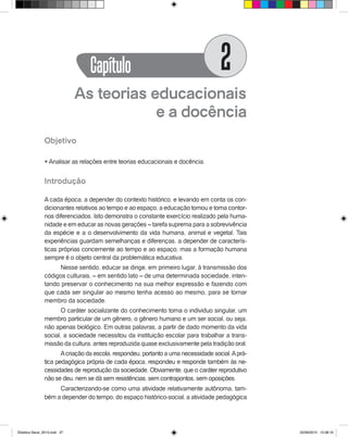 As teorias educacionais
e a docência
Objetivo
l Analisar as relações entre teorias educacionais e docência.
Introdução
A cada época, a depender do contexto histórico, e levando em conta os con-
dicionantes relativos ao tempo e ao espaço, a educação tomou e toma contor-
nos diferenciados. Isto demonstra o constante exercício realizado pela huma-
nidade e em educar as novas gerações – tarefa suprema para a sobrevivência
da espécie e a o desenvolvimento da vida humana, animal e vegetal. Tais
experiências guardam semelhanças e diferenças, a depender de caracterís-
ticas próprias concernente ao tempo e ao espaço, mas a formação humana
sempre é o objeto central da problemática educativa.
Nesse sentido, educar se dirige, em primeiro lugar, à transmissão dos
códigos culturais, – em sentido lato – de uma determinada sociedade, inten-
tando preservar o conhecimento na sua melhor expressão e fazendo com
que cada ser singular ao mesmo tenha acesso ao mesmo, para se tornar
membro da sociedade.
O caráter socializante do conhecimento torna o individuo singular, um
membro particular de um gênero, o gênero humano e um ser social, ou seja,
não apenas biológico. Em outras palavras, a partir de dado momento da vida
social, a sociedade necessitou da instituição escolar para trabalhar a trans-
missão da cultura, antes reproduzida quase exclusivamente pela tradição oral.
Acriação da escola, respondeu, portanto a uma necessidade social.Aprá-
tica pedagógica própria de cada época, respondeu e responde também às ne-
cessidades de reprodução da sociedade. Obviamente, que o caráter reprodutivo
não se deu, nem se dá sem resistências, sem contrapontos, sem oposições.
Caracterizando-se como uma atividade relativamente autônoma, tam-
bém a depender do tempo, do espaço histórico-social, a atividade pedagógica
Capítulo 2
Didatica Geral_2013.indd 27 22/06/2015 15:38:16
 