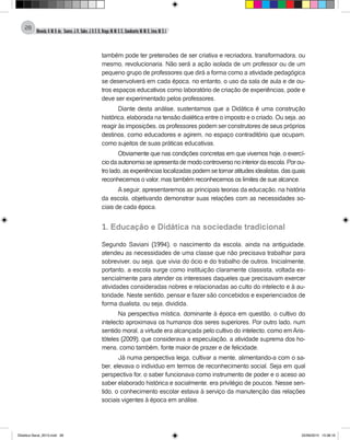 Almeida,A.M.B.de., Soares,J.R.,Sales,J.O.C.B.,Braga,M.M.S.C.,Cavalcante,M.M.D.,Lima,M.S.L.
28
também pode ter pretensões de ser criativa e recriadora, transformadora, ou
mesmo, revolucionaria. Não será a ação isolada de um professor ou de um
pequeno grupo de professores que dirá a forma como a atividade pedagógica
se desenvolverá em cada época, no entanto, o uso da sala de aula e de ou-
tros espaços educativos como laboratório de criação de experiências, pode e
deve ser experimentado pelos professores.
Diante desta análise, sustentamos que a Didática é uma construção
histórica, elaborada na tensão dialética entre o imposto e o criado. Ou seja, ao
reagir às imposições, os professores podem ser construtores de seus próprios
destinos, como educadores e agirem, no espaço contraditório que ocupam,
como sujeitos de suas práticas educativas.
Obviamente que nas condições concretas em que vivemos hoje, o exercí-
ciodaautonomiaseapresentademodocontroversonointeriordaescola.Porou-
trolado,asexperiênciaslocalizadaspodemsetornaratitudesidealistas,dasquais
reconhecemos o valor, mas também reconhecemos os limites de sue alcance.
A seguir, apresentaremos as principais teorias da educação, na história
da escola, objetivando demonstrar suas relações com as necessidades so-
ciais de cada época.
1. Educação e Didática na sociedade tradicional
Segundo Saviani (1994), o nascimento da escola, ainda na antiguidade,
atendeu as necessidades de uma classe que não precisava trabalhar para
sobreviver, ou seja, que vivia do ócio e do trabalho de outros. Inicialmente,
portanto, a escola surge como instituição claramente classista, voltada es-
sencialmente para atender os interesses daqueles que precisavam exercer
atividades consideradas nobres e relacionadas ao culto do intelecto e à au-
toridade. Neste sentido, pensar e fazer são concebidos e experienciados de
forma dualista, ou seja, dividida.
Na perspectiva mística, dominante à época em questão, o cultivo do
intelecto aproximava os humanos dos seres superiores. Por outro lado, num
sentido moral, a virtude era alcançada pelo cultivo do intelecto, como emAris-
tóteles (2009), que considerava a especulação, a atividade suprema dos ho-
mens, como também, fonte maior de prazer e de felicidade.
Já numa perspectiva leiga, cultivar a mente, alimentando-a com o sa-
ber, elevava o individuo em termos de reconhecimento social. Seja em qual
perspectiva for, o saber funcionava como instrumento de poder e o aceso ao
saber elaborado histórica e socialmente, era privilégio de poucos. Nesse sen-
tido, o conhecimento escolar estava à serviço da manutenção das relações
sociais vigentes à época em análise.
Didatica Geral_2013.indd 28 22/06/2015 15:38:16
 