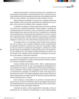 DidáticaGeral
29
Seguindo esse horizonte, ao longo de séculos, foi se constituindo uma
escola do tipo conservadora, a escola tradicional. Nela, a condução do pro-
cesso didático partia do pressuposto do argumento de autoridade provindo do
adulto, no caso o professor, que reproduzia o saber divulgado nos livros.
Mesmo dirigindo as atividades na sala de aula, o professor operava de
forma repetitiva a cada ano escolar, prescindindo de criatividade em seu tra-
balho, como ainda de uma reflexão critica a respeito do mesmo.
O método era baseado na estruturação lógica formal dos conteúdos
e as aulas eram meramente expositivas. Nesse contexto, o professor era
considerado possuidor do saber e o aluno um ignorante ao qual o professor
deveria depositar seu saber provindo dos livros. A repetição era considerada
recurso especial para a memorização dos conteúdos e, por vezes, os alunos
eram estimulados pela competição, bonificados com pontos ou castigados
com a retirada de pontos nas notas. Decorar conteúdos significava sinal de
inteligência, mesmo que o dito conteúdo fosse esquecido após os exames.
Os castigos físicos e a humilhação pública também faziam parte do
dia a dia da escola e eram utilizados objetivando corrigir comportamentos
considerados desviantes à conduta de um aluno bem comportado, integra-
do. No que concerne à avaliação da aprendizagem, o professor era senhor
absoluto desta responsabilidade e a realização das provas, dos apontamen-
tos, das sabatinas, etc, eram objeto de grande tensão para os alunos, que,
via de regra, eram tratados de modo autoritário e ameaçador. Era comum,
em vez do respeito, o medo pelos superiores.
O aluno era considerado incapaz de criar ou recriar sua vida. Suas ex-
periências não interessavam à escola. A vida social não era tema do conteú-
do. A escola era isolada da sociedade.
Coube ao filósofo alemão Herbart (1776 - 1841), a sistematização do
método tradicional do ensino, ou seja, a apresentação da metodologia da es-
cola tradicional com base no conhecimento científico (ciência positivista), ra-
cional e sistemático. Herbart propôs a pedagogia como ciência e considerou
o conhecimento da psicologia e da filosofia da mente, como bases para a
estruturação do ensino. Seu método pedagógico sofreu grande influência da
ciência experimental e do método indutivo, de modo que o pensamento deve-
ria fluir do particular para o universal.
Assim, observou a necessidade de se conhecer o funcionamento da
mente humana, como forma de atender o alcance dos objetivos educacionais.
Seu método predominou durante grande parte do século XIX e início do sécu-
lo XX e influencia muitos educadores atualmente.
A tentativa de aplicar a ciência experimental à educação, se deu es-
pecialmente em um contexto de industrialização, no qual a fábrica utilizava
Didatica Geral_2013.indd 29 22/06/2015 15:38:16
 