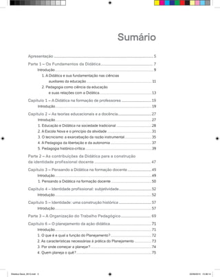 Sumário
Apresentação......................................................................................................5
Parte 1 – Os Fundamentos da Didática................................................ 7
Introdução...................................................................................................9
1. A Didática e sua fundamentação nas ciências
	 auxiliares da educação.................................................................. 11
2. Pedagogia como ciência da educação
	 e suas relações com a Didática.....................................................13
Capítulo 1 – A Didática na formação de professores...............................19
Introdução.................................................................................................19
Capítulo 2 – As teorias educacionais e a docência...................................27
Introdução.................................................................................................27
1. Educação e Didática na sociedade tradicional....................................28
2. A Escola Nova e o princípio da atividade.............................................31
3. O tecnicismo: a exarcebação da razão instrumental............................35
4. A Pedagogia da libertação e da autonomia..........................................37
5. Pedagogia histórico-crítica...................................................................39
Parte 2 – As contribuições da Didática para a construção
da identidade profissional docente.................................................... 47
Capítulo 3 – Pensando a Didática na formação docente.........................49
Introdução.................................................................................................49
1. Pensando a Didática na formação docente.........................................50
Capítulo 4 – Identidade profissional: subjetividade..................................52
Introdução.................................................................................................52
Capítulo 5 – Identidade: uma construção histórica..................................57
Introdução.................................................................................................57
Parte 3 – A Organização do Trabalho Pedagógico............................ 69
Capítulo 6 – O planejamento da ação didática...........................................71
Introdução.................................................................................................71
1. O que é e qual a função do Planejamento?..........................................72
2. As características necessárias à prática do Planejamento..................73
3. Por onde começar a planejar?..............................................................74
4. Quem planeja o quê?............................................................................75
Didatica Geral_2013.indd 3 22/06/2015 15:38:14
 