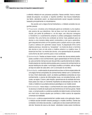 Almeida,A.M.B.de., Soares,J.R.,Sales,J.O.C.B.,Braga,M.M.S.C.,Cavalcante,M.M.D.,Lima,M.S.L.
30
o referido método em seu processo produtivo. Nesse sentido, havia a neces-
sidade de preparar, na escola, o “espírito científico” dos futuros trabalhado-
res fabris, atendendo assim, ao desenvolvimento social naquele momento,
baseado principalmente no industrialismo.
De acordo com a lógica formal herbartiana, o método consistia nos se-
guintes passos:
1) Preparação: envolvia uma introdução geral ao conteúdo e uma explica-
ção acerca de sua relevância. Isto se dava num tom de bastante con-
vicção, por parte do professor e, via de regra, seu discurso carregava
o moralismo e o autoritarismo próprios à prática pedagógica tradicional
corrente. Era uma forma do conteúdo se tornar mais palatável para os
alunos e uma maneira deles serem conduzidos a crer que a aprendiza-
gem daquele tema teria um fim positivo para o próprio aluno e que valeria
à pena o esforço em aprender coisas novas. A preparação tinha como
objetivo precípuo, recordar ou “recapitular”, no intuito de ativar a memória
dos alunos e criar um elo entre a matéria anterior e a matéria nova. O
essencial era fixar, na mente dos alunos, uma apresentação do passado,
como forma de abrir caminho para o novo conteúdo;
2) Apresentação: fixadas as bases iniciais, a mente dos alunos estaria predis-
posta a aceitar o novo conhecimento, agora apresentado em forma de sínte-
se, pois somente o tempo da aula não permitia o aprofundamento da matéria.
Aestimulação da memória abriria janelas para o avanço do conhecimento na
escala hierárquica do saber, numa lógica analítica cumulativa, até se chegar
ao topo do saber de cada série, com a conclusão do ano letivo;
3) Assimilação: a estimulação do pensamento se dava na forma especulativa de
uma lógica formal comparativa do conhecimento anterior com o conhecimen-
to novo. Eram observados, assim, os dados quantitativos acrescidos ao novo
conhecimento, o volume de informações novas, os conceitos formais, as fór-
mulas, as regras. O aluno, pela intuição, aproximava-se da verdade dos livros.
Esse passo era mais um momento importante da estruturação da mente, de
modo a moldá-la à sua própria estrutura psicológica e ao modelo social.
4) Generalização: nessa etapa, o conhecimento de casos particulares deve-
ria alcançar a tarefa de explicação dos fenômenos em termos gerais. Neste
caso, a comprovação e a pretensa exatidão de determinado conhecimento
em nível micro, levaria aquele que conhece a inferir acerca de aspectos
universais da realidade;
5) Aplicação: a ciência experimental tem caráter exato e de aplicação. Assim,
o método escolar também deveria perseguir o modelo científico. Diante das
condições concretas das escolas, a aplicação se dava essencialmente atra-
vés dos “deveres de casa ou de classe”, atividades muitas vezes monótonas
Didatica Geral_2013.indd 30 22/06/2015 15:38:16
 