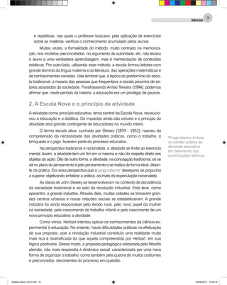 DidáticaGeral
31
e repetitivas, nas quais o professor buscava, pela aplicação de exercícios
sobre as matérias, verificar o conhecimento acumulado pelos alunos.
Muitas vezes, a formalidade do método, muito centrado na memoriza-
ção, nos modelos preconcebidos, no argumento de autoridade, etc, não levava
o aluno a uma verdadeira aprendizagem, mas à memorização de conteúdos
estáticos. Por outro lado, utilizando esse método, a escola formou leitores com
grande domínio da língua materna e da literatura, das operações matemáticas e
de conhecimentos variados. Vale lembrar que, à época do predomínio da esco-
la tradicional, a maioria das pessoas que frequentava a escola provinha de se-
tores abastados da sociedade. Parafraseando Anísio Teixeira (1994), podemos
afirmar que, neste período da história, a educação era um privilégio de poucos.
2. A Escola Nova e o princípio da atividade
Aatividade como princípio educativo, tema central da Escola Nova, revolucio-
nou a educação e a didática. Os impactos ainda são visíveis e o principio da
atividade atrai grande contingente de educadores no mundo inteiro.
O termo escola ativa, cunhado por Dewey (1859 - 1952), nasceu da
compreensão da necessidade das atividades práticas, como o trabalho, o
brinquedo e o jogo, fazerem parte do processo educativo.
Na perspectiva tradicional e racionalista, a atividade se limita ao exercício
mental.Assim, a atividade tem um fim em si mesma e não diz respeito direto aos
objetos da ação. Dito de outra forma, a atividade, na concepção tradicional, só se
dánoplanodopensamentoepelopensamentoeserealizadeformaideal,distan-
te da prática. Era essa perspectiva que o pragmatismo2
deweyano se propunha
a superar, objetivando enfatizar a prática, ao invés da especulação racionalista.
As ideias de John Dewey se desenvolveram no contexto de decadência
da sociedade tradicional e ao lado da revolução industrial. Esta teve, como
epicentro, a grande indústria. Através dela, muitas cidades se tronaram gran-
des centros urbanos e novas relações sociais se estabeleceram. A grande
indústria foi ainda responsável pelo êxodo rural, pelo novo papel da mulher
na sociedade, pelo crescimento do trabalho infantil e pelo nascimento de um
novo principio educativo: a atividade.
Como vimos, Herbart intentou aplicar os conhecimentos da ciência ex-
perimental à educação. No entanto, havia dificuldades práticas na efetivação
de sua proposta, pois a revolução industrial constituía uma realidade muito
mais rica e diversificada do que aquela compreendida por Herbart, em sua
lógica positivista. Desse modo, a proposta pedagógica elaborada pelo filósofo
alemão, não mais respondia à dinâmica social, caracterizada por uma nova
forma de organizar o trabalho, como também pela quebra de muitos costumes
e preconceitos, decorrentes do processo em questão.
2
Pragmatismo: ênfase
no caráter prático da
atividade educativa
em detrimento das
contribuições teóricas.
Didatica Geral_2013.indd 31 22/06/2015 15:38:16
 