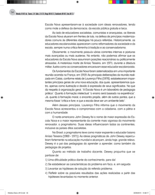 Almeida,A.M.B.de., Soares,J.R.,Sales,J.O.C.B.,Braga,M.M.S.C.,Cavalcante,M.M.D.,Lima,M.S.L.
34
Escola Nova apresentaram-se à sociedade com ideais renovadores, tendo
como mote a defesa da democracia, da escola pública gratuita e laica.
Ao lado de educadores socialistas, comunistas e anarquistas, os liberais
da Escola Nova atuaram em frentes de luta, na defesa de princípios moderniza-
dores comuns às diferentes ideologias há pouco referidas. Historicamente, os
educadores escolanovistas apareceram como reformadores da sociedade e da
escola, sempre numa crítica ferrenha à tradição e ao conservadorismo.
Obviamente, o movimento possuía várias correntes internas e posturas
mais avançadas ou mais austeras. No entanto, não podemos afirmar que os
educadores da Escola Nova assumiram posições reacionárias ou politicamente
atrasadas. A misteriosa morte de Anísio Teixeira, em 1971, durante a ditadura
militar, ilustra como os conservadores encaravam esse educador escolanovista.
OsfundamentosdaEscolaNovaforamsistematizadosemumaimportante
reunião ocorrida na França, em 1919.As principais deliberações da reunião reali-
zada em Calais, conforme relato de Lourenço Filho (1978), estabeleceram impor-
tantes princípios gerais de uma nova educação, dos quais, apresentaremos qua-
tro, apenas como ilustração e devido à expressão de seus significados. No que
diz respeito à organização geral, “A Escola Nova é um laboratório de pedagogia
prática”. Quanto à formação intelectual: “o ensino será baseado na experiência”.
Já, quanto à formação moral, o encontro propôs, além de outros pontos, que a
mesma fosse “crítica e livre; e que a escola deve ser um ambiente belo”.
Além desses princípios, Lourenço Filho informa que o movimento da
Escola Nova acrescentou o compromisso com a cidadania, com a pátria e
com a humanidade.
O norte-americano John Dewey foi o nome de maior expressão da Es-
cola Nova e o maior representante da corrente mais vigorosa do movimento
renovador, o pragmatismo. Suas ideias influenciaram todos os continentes,
inclusive os países ditos socialistas.
No Brasil, o pragmatismo teve como maior expoente o educador baiano
Anísio Teixeira (1900 - 1971). As ideias pragmáticas de John Dewey repercu-
tiram fortemente na educação mundial e alcançam, ainda hoje, grande relevo.
Dewey é o pai das pedagogias do aprender a aprender, como também da
pedagogia de projetos.
Quanto ao método de trabalho docente, Dewey propunha que se
partisse de:
1) Uma dificuldade prática diante do conhecimento, para daí
2) Se estabelecer as características do problema em foco, e, em seguida
3) Levantar as hipóteses de solução do referido problema.
4) Refletir sobre os possíveis resultados das ações realizadas a partir das
hipóteses levantadas no momento anterior.
Didatica Geral_2013.indd 34 22/06/2015 15:38:17
 